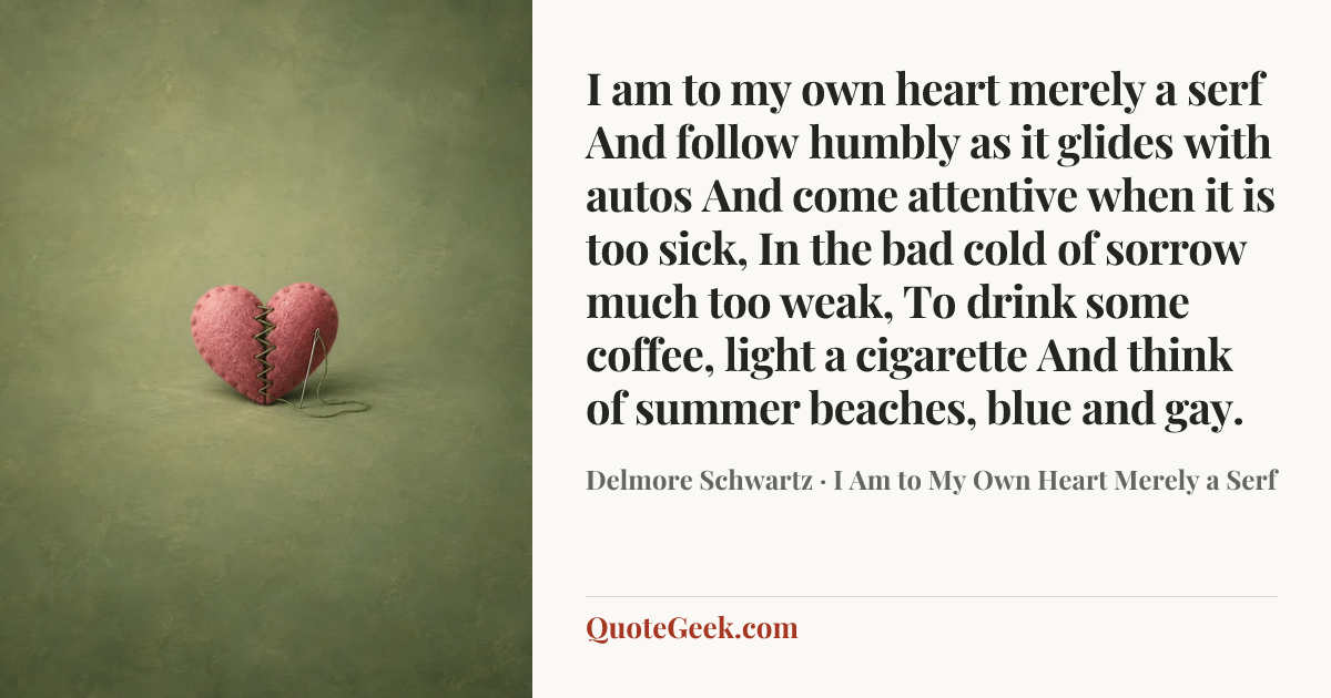 “I am to my own heart merely a serf
And follow humbly as it glides with autos
And come attentive when it is too sick,
In the bad cold of sorrow much too weak,
To drink some coffee, light a cigarette
And think of summer beaches, blue and gay.” — Delmore Schwartz · I Am to My Own Heart Merely a Serf. Illustrated QuoteGeek card.