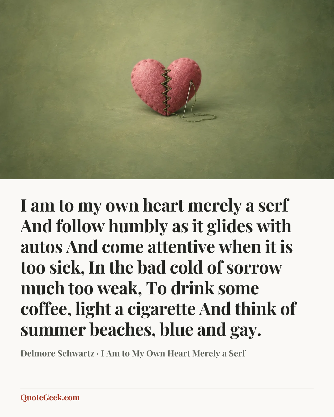 “I am to my own heart merely a serf
And follow humbly as it glides with autos
And come attentive when it is too sick,
In the bad cold of sorrow much too weak,
To drink some coffee, light a cigarette
And think of summer beaches, blue and gay.” — Delmore Schwartz · I Am to My Own Heart Merely a Serf. Illustrated QuoteGeek card.