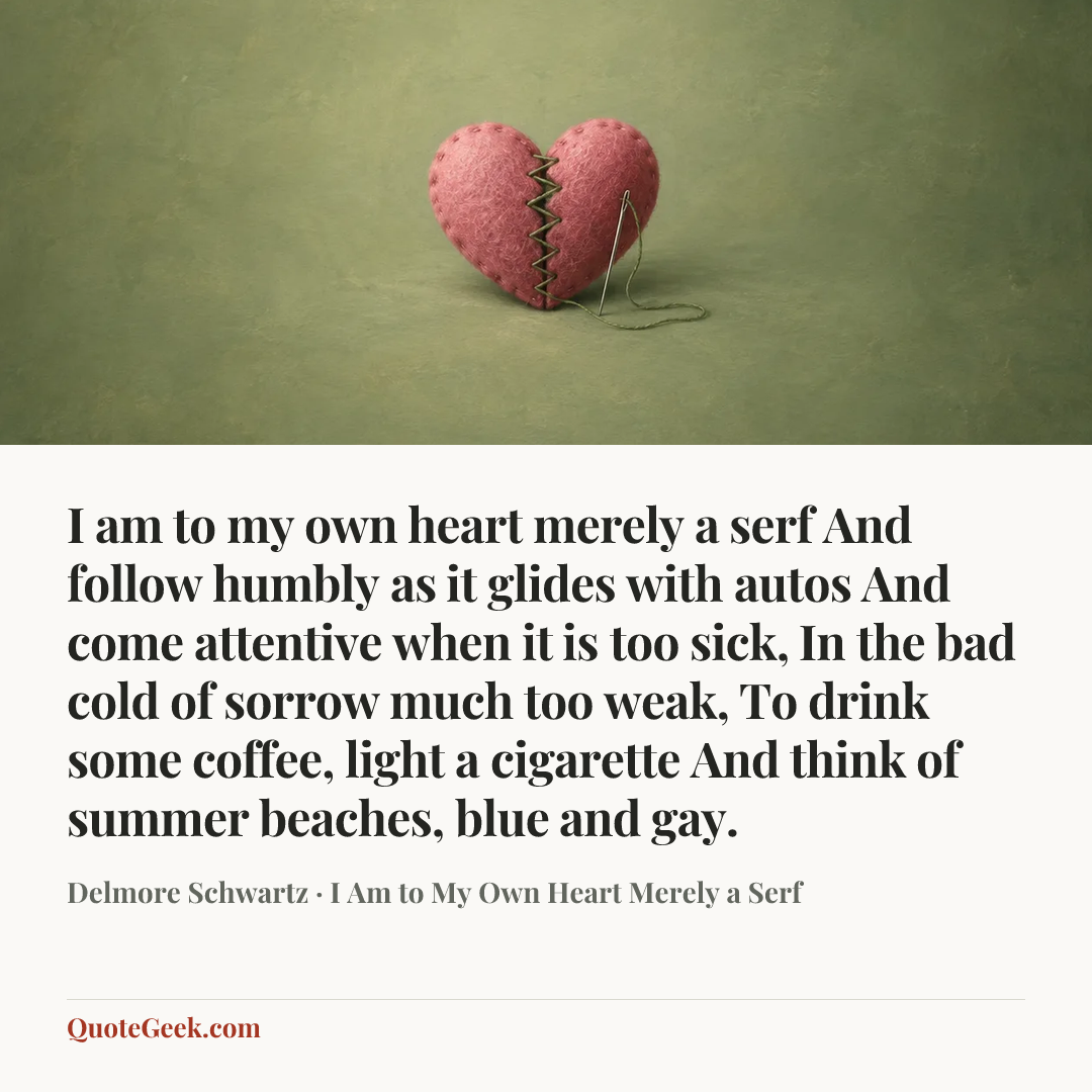 “I am to my own heart merely a serf
And follow humbly as it glides with autos
And come attentive when it is too sick,
In the bad cold of sorrow much too weak,
To drink some coffee, light a cigarette
And think of summer beaches, blue and gay.” — Delmore Schwartz · I Am to My Own Heart Merely a Serf. Illustrated QuoteGeek card.