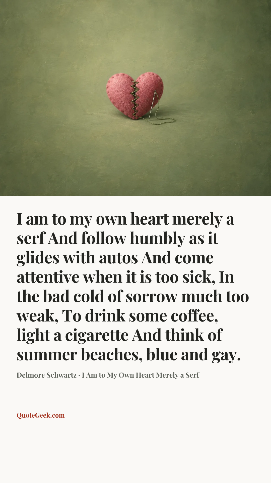 “I am to my own heart merely a serf
And follow humbly as it glides with autos
And come attentive when it is too sick,
In the bad cold of sorrow much too weak,
To drink some coffee, light a cigarette
And think of summer beaches, blue and gay.” — Delmore Schwartz · I Am to My Own Heart Merely a Serf. Illustrated QuoteGeek card.
