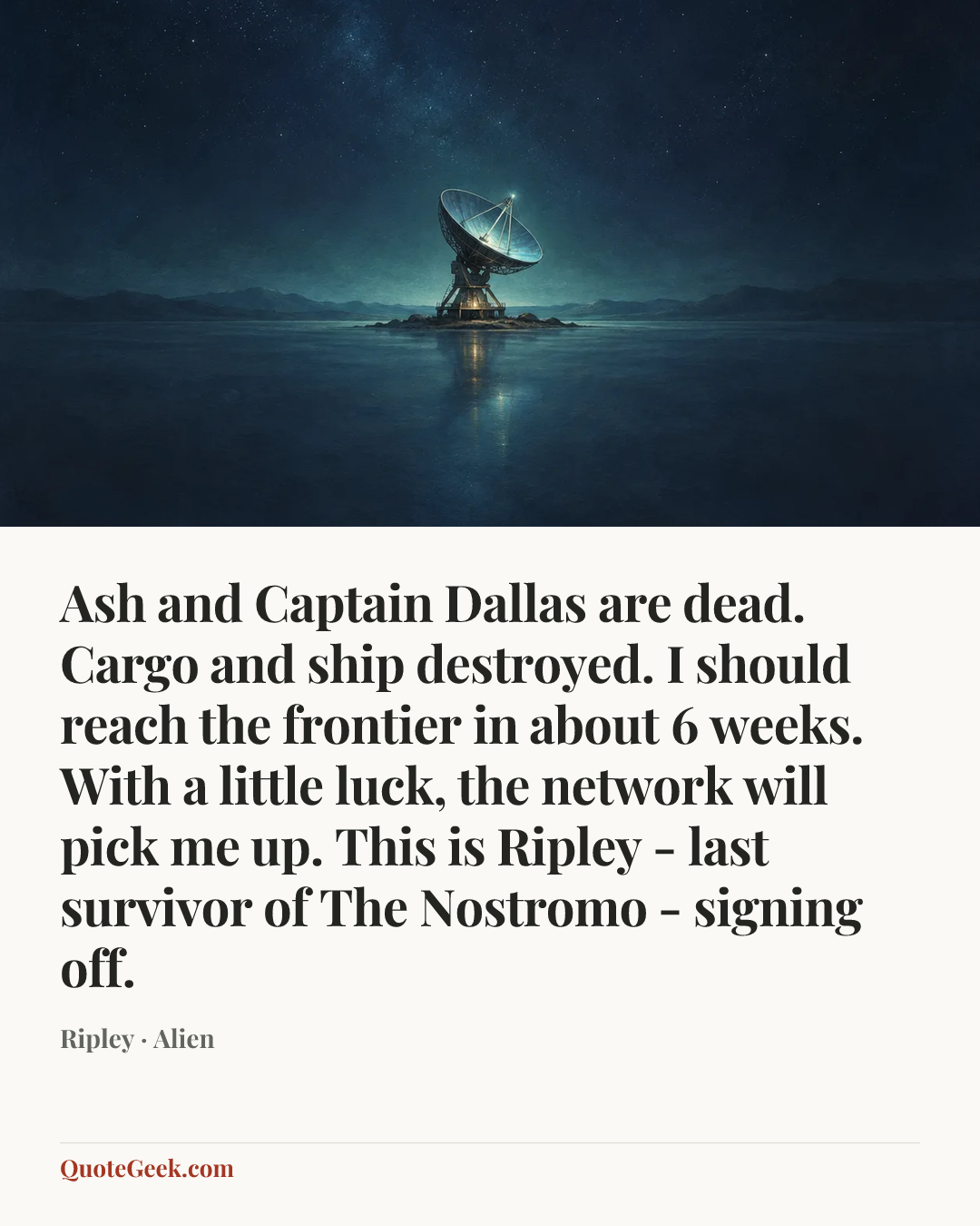“Ash and Captain Dallas are dead. Cargo and ship destroyed. I should reach the frontier in about 6 weeks. With a little luck, the network will pick me up. This is Ripley - last survivor of The Nostromo - signing off.” — Ripley · Alien. Illustrated QuoteGeek card.