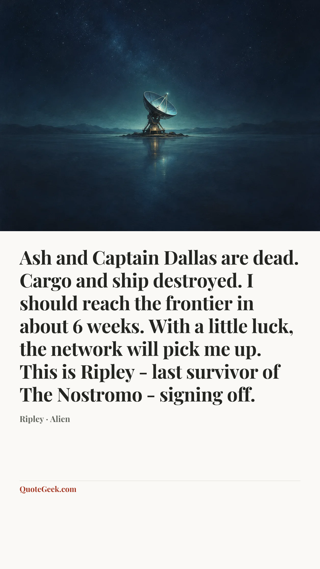 “Ash and Captain Dallas are dead. Cargo and ship destroyed. I should reach the frontier in about 6 weeks. With a little luck, the network will pick me up. This is Ripley - last survivor of The Nostromo - signing off.” — Ripley · Alien. Illustrated QuoteGeek card.