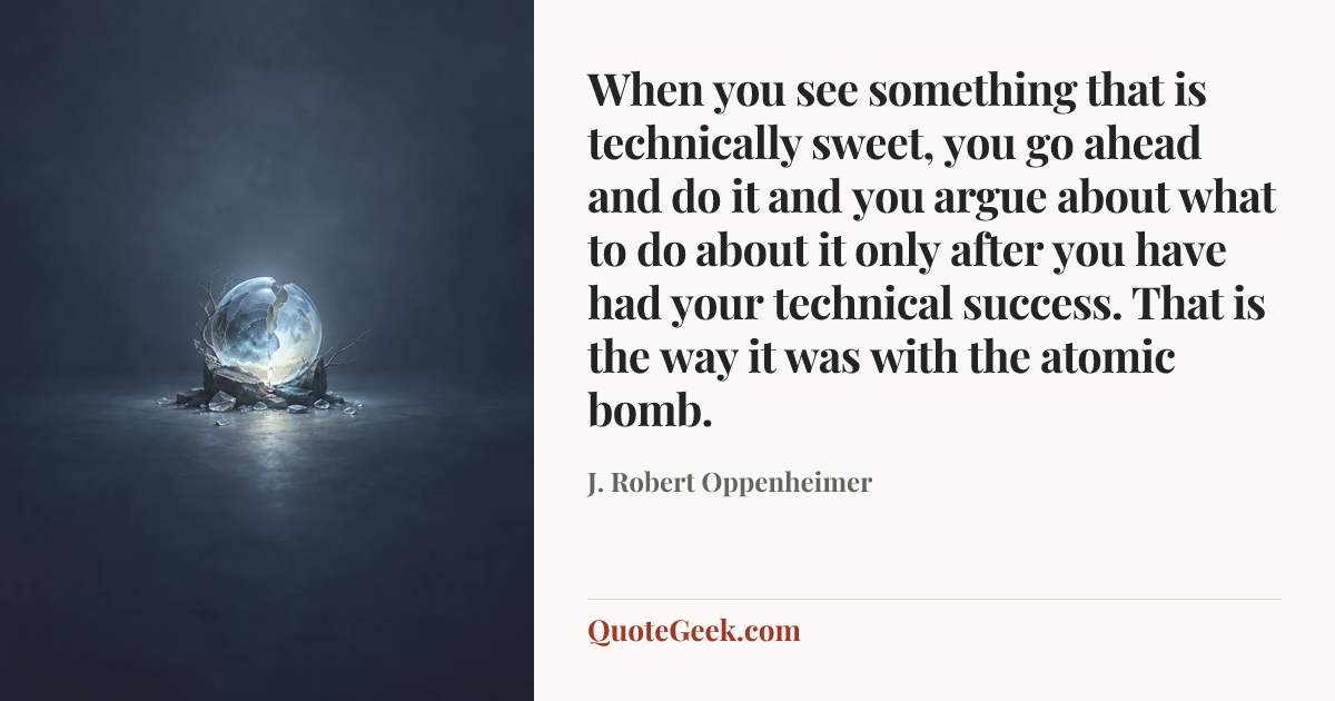 “When you see something that is technically sweet, you go ahead and do it and you argue about what to do about it only after you have had your technical success. That is the way it was with the atomic bomb.” — J. Robert Oppenheimer. Illustrated QuoteGeek card.