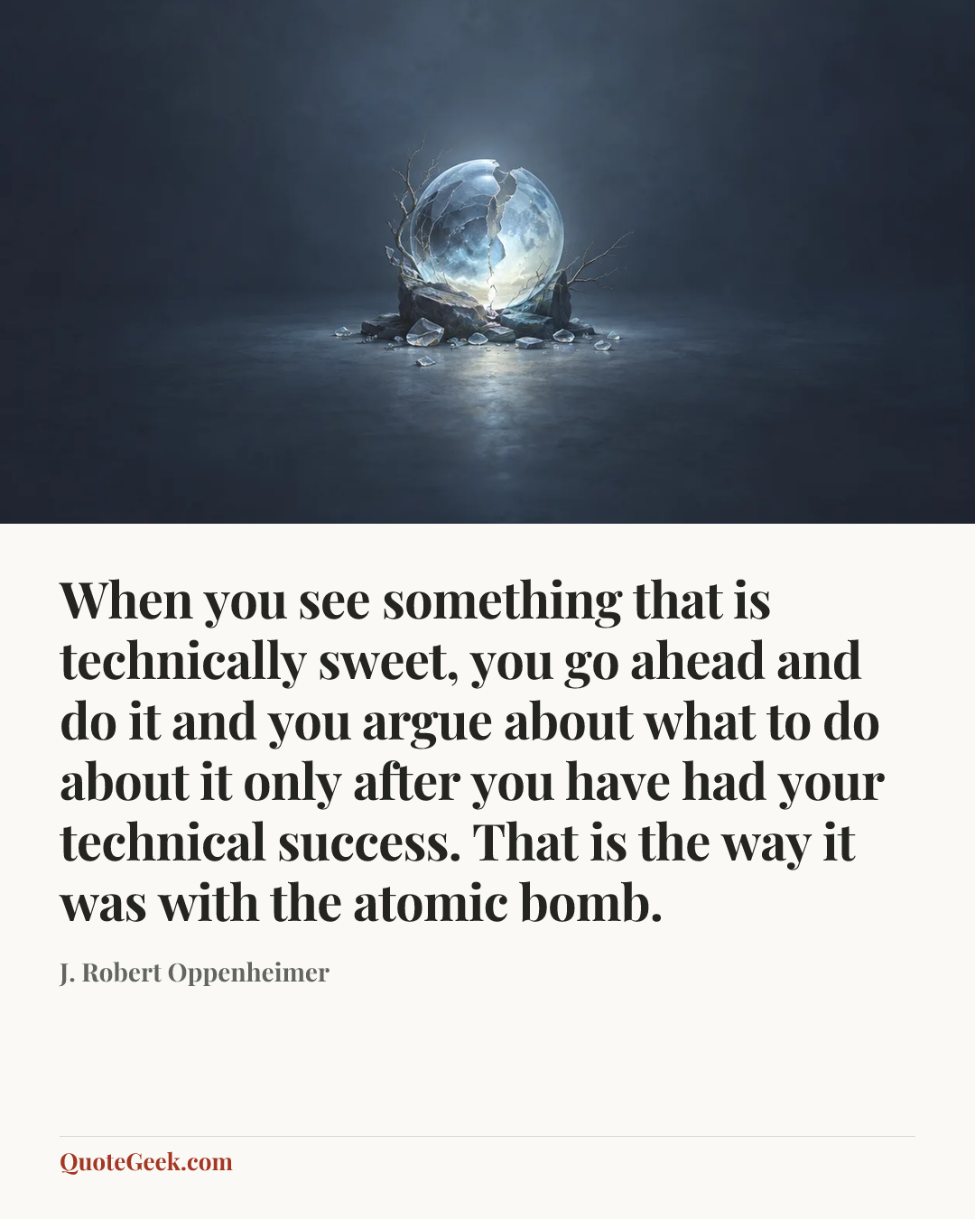“When you see something that is technically sweet, you go ahead and do it and you argue about what to do about it only after you have had your technical success. That is the way it was with the atomic bomb.” — J. Robert Oppenheimer. Illustrated QuoteGeek card.
