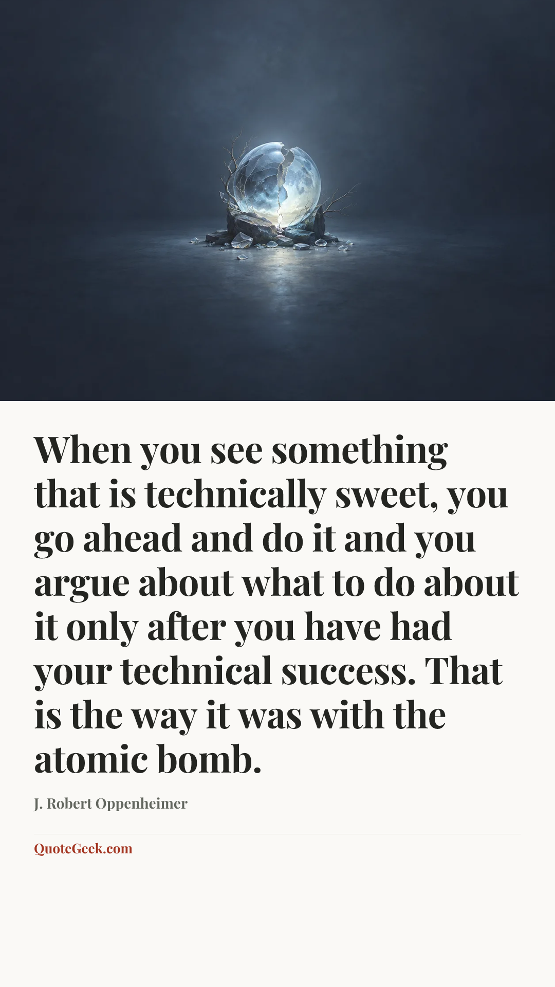 “When you see something that is technically sweet, you go ahead and do it and you argue about what to do about it only after you have had your technical success. That is the way it was with the atomic bomb.” — J. Robert Oppenheimer. Illustrated QuoteGeek card.