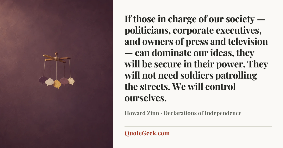 “If those in charge of our society — politicians, corporate executives, and owners of press and television — can dominate our ideas, they will be secure in their power. They will not need soldiers patrolling the streets. We will control ourselves.” — Howard Zinn · Declarations of Independence. Illustrated QuoteGeek card.