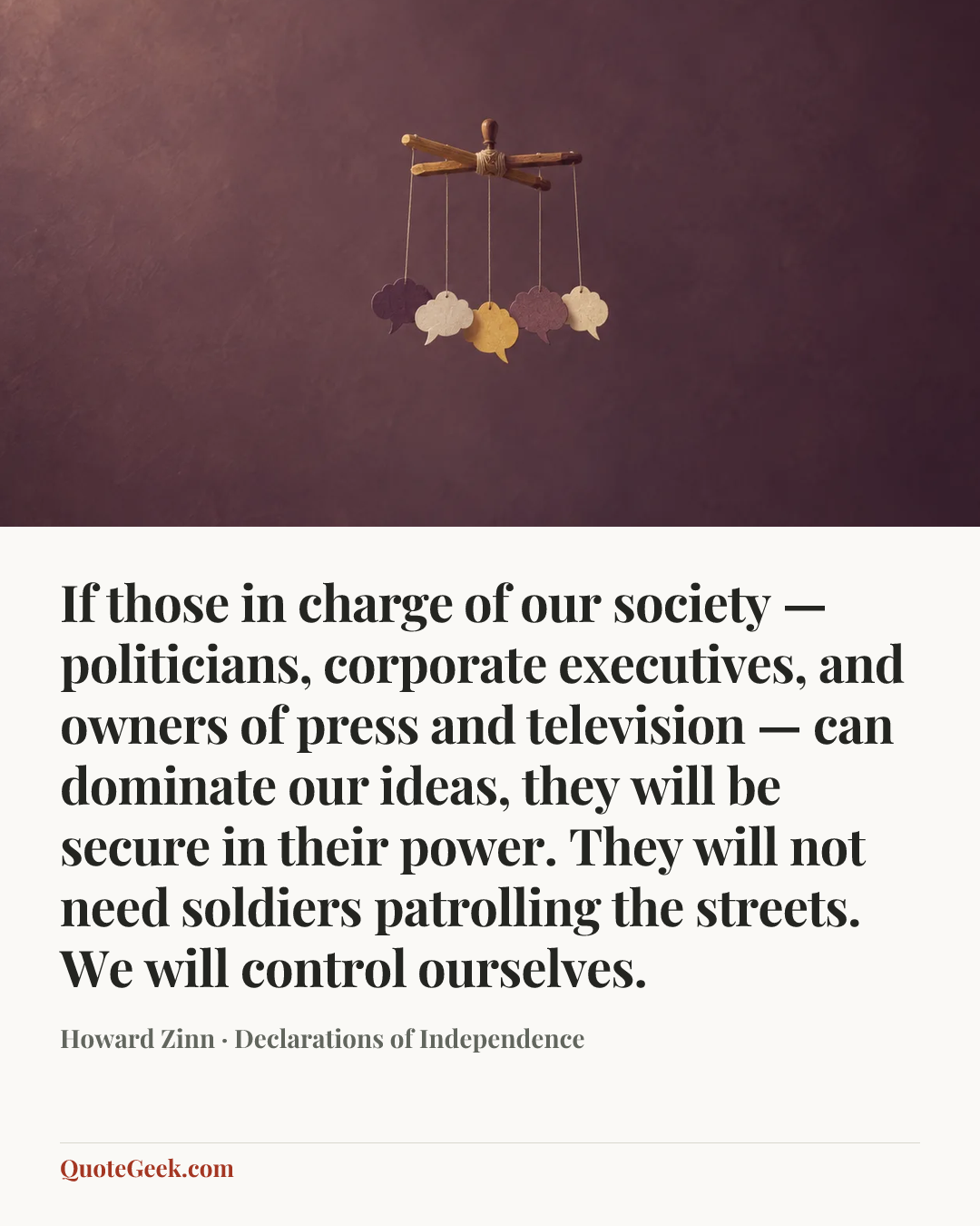 “If those in charge of our society — politicians, corporate executives, and owners of press and television — can dominate our ideas, they will be secure in their power. They will not need soldiers patrolling the streets. We will control ourselves.” — Howard Zinn · Declarations of Independence. Illustrated QuoteGeek card.