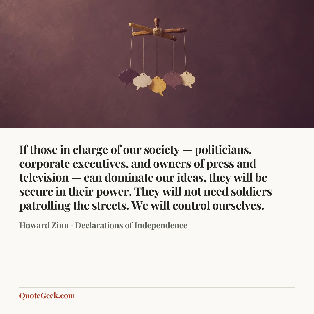 “If those in charge of our society — politicians, corporate executives, and owners of press and television — can dominate our ideas, they will be secure in their power. They will not need soldiers patrolling the streets. We will control ourselves.” — Howard Zinn · Declarations of Independence. Illustrated QuoteGeek card.