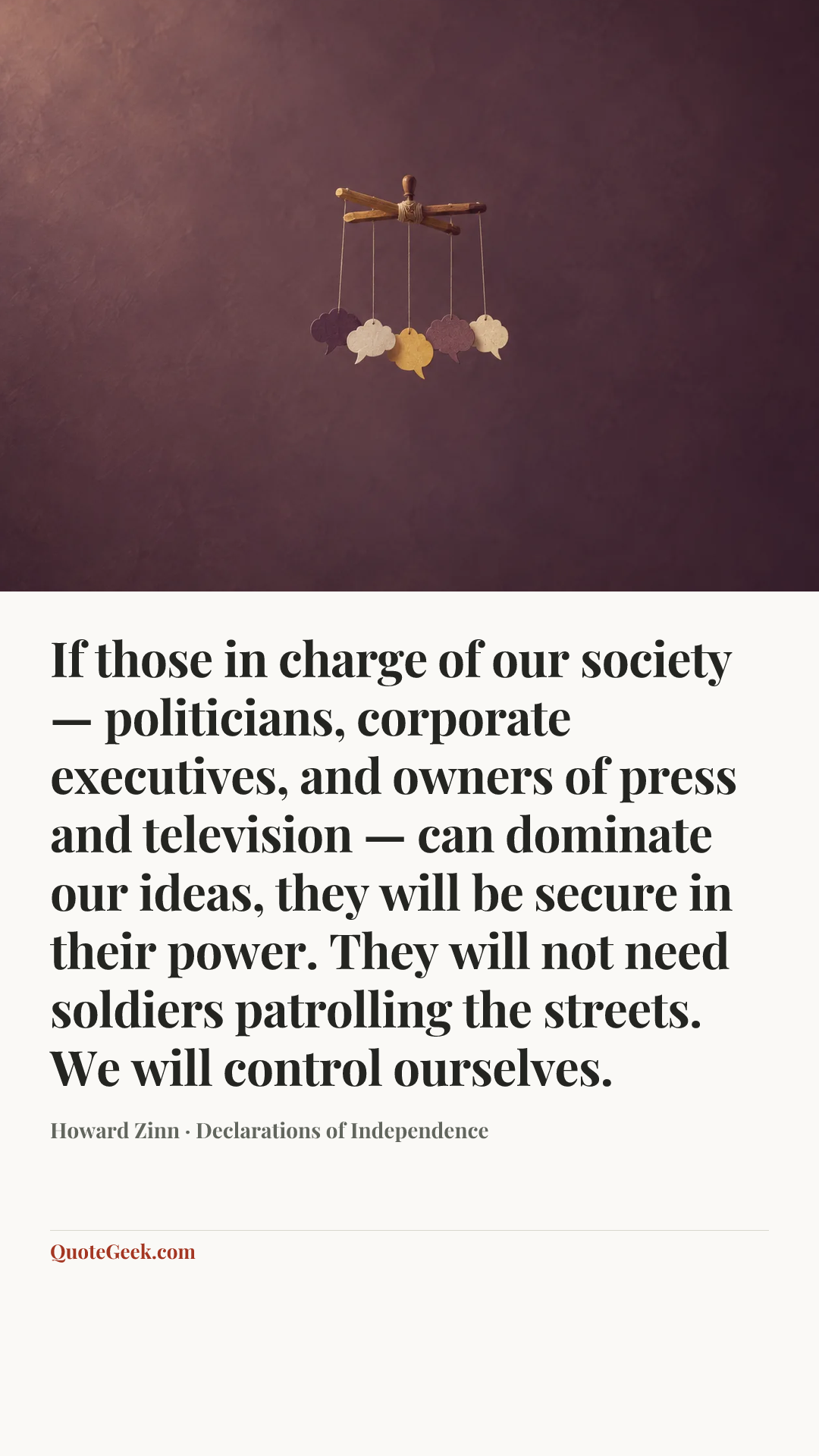 “If those in charge of our society — politicians, corporate executives, and owners of press and television — can dominate our ideas, they will be secure in their power. They will not need soldiers patrolling the streets. We will control ourselves.” — Howard Zinn · Declarations of Independence. Illustrated QuoteGeek card.