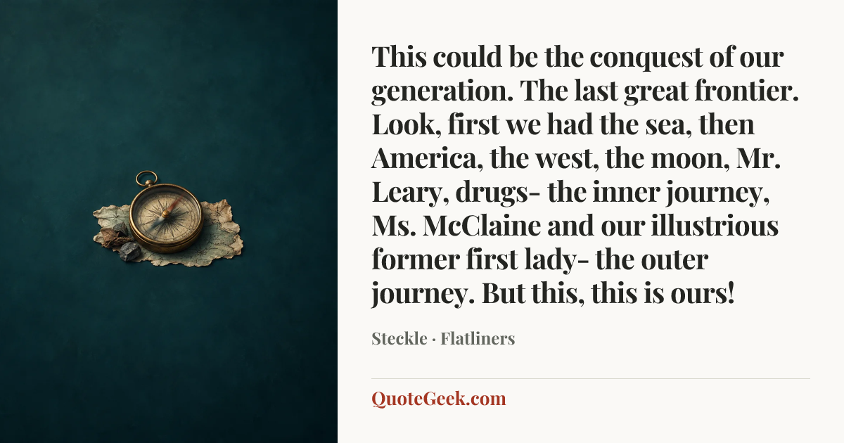 “This could be the conquest of our generation. The last great frontier. Look, first we had the sea, then America, the west, the moon, Mr. Leary, drugs- the inner journey, Ms. McClaine and our illustrious former first lady- the outer journey. But this, this is ours!” — Steckle · Flatliners. Illustrated QuoteGeek card.