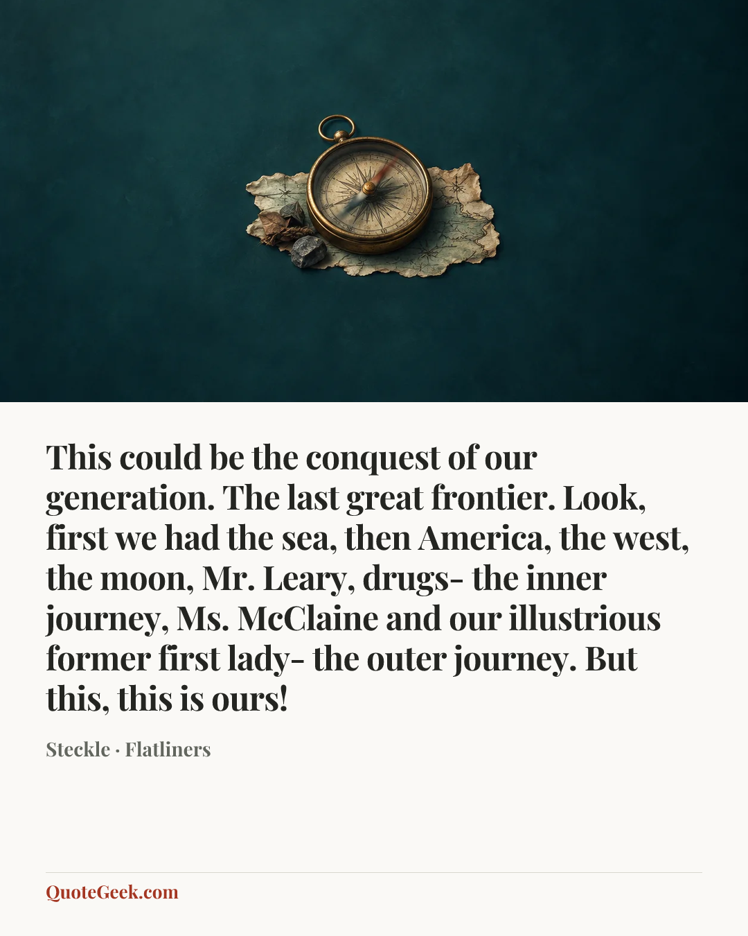 “This could be the conquest of our generation. The last great frontier. Look, first we had the sea, then America, the west, the moon, Mr. Leary, drugs- the inner journey, Ms. McClaine and our illustrious former first lady- the outer journey. But this, this is ours!” — Steckle · Flatliners. Illustrated QuoteGeek card.