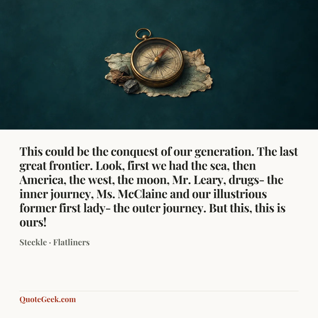 “This could be the conquest of our generation. The last great frontier. Look, first we had the sea, then America, the west, the moon, Mr. Leary, drugs- the inner journey, Ms. McClaine and our illustrious former first lady- the outer journey. But this, this is ours!” — Steckle · Flatliners. Illustrated QuoteGeek card.