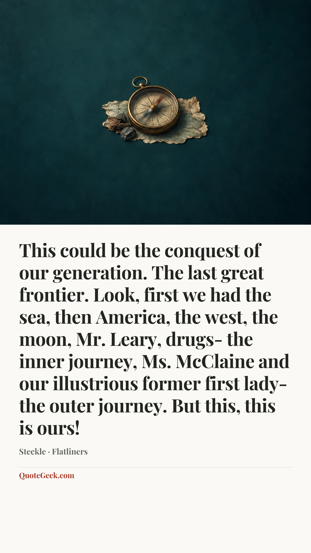 “This could be the conquest of our generation. The last great frontier. Look, first we had the sea, then America, the west, the moon, Mr. Leary, drugs- the inner journey, Ms. McClaine and our illustrious former first lady- the outer journey. But this, this is ours!” — Steckle · Flatliners. Illustrated QuoteGeek card.