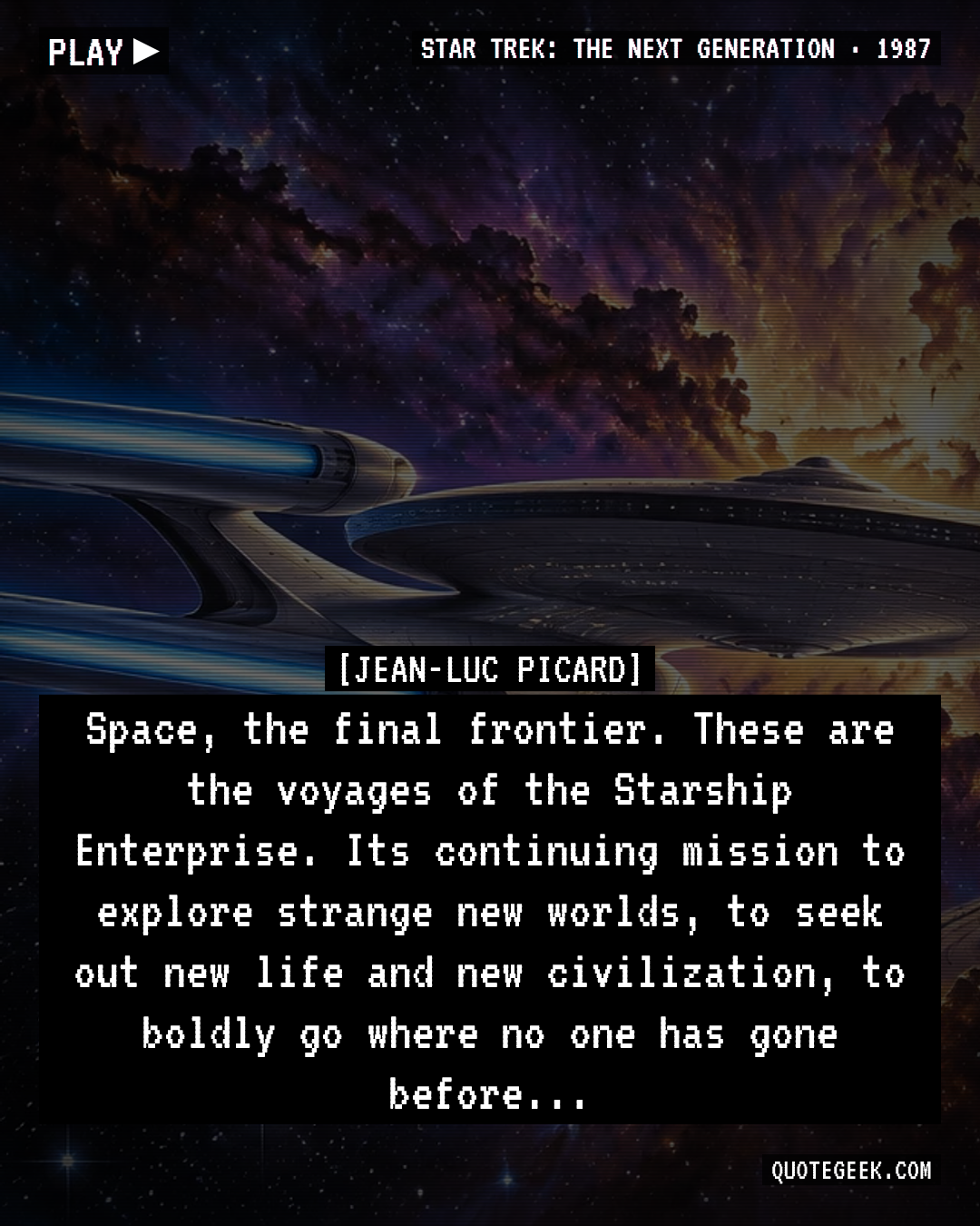 “Space, the final frontier. These are the voyages of the Starship Enterprise. Its continuing mission to explore strange new worlds, to seek out new life and new civilization, to boldly go where no one has gone before...” — Jean-Luc Picard · Star Trek: The Next Generation. Illustrated QuoteGeek card.