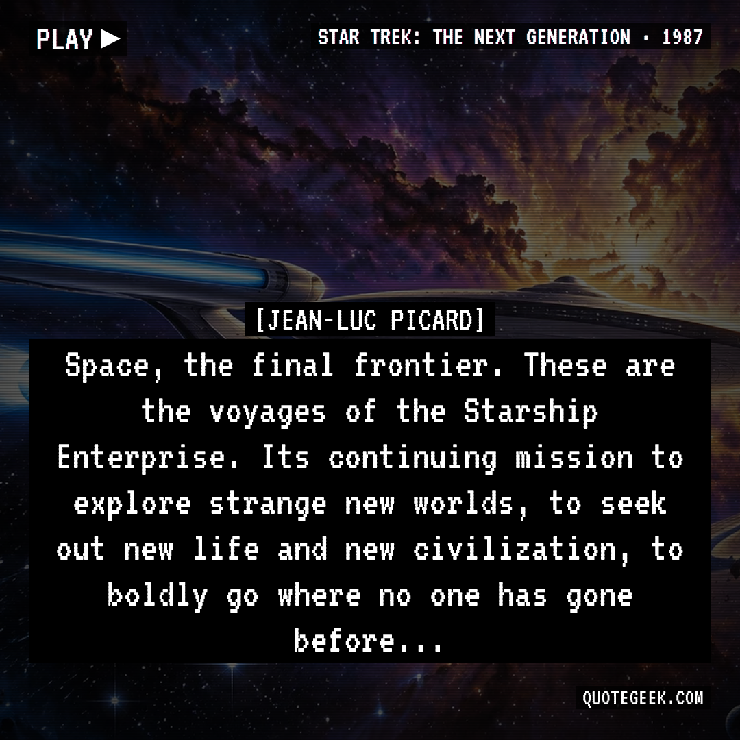 “Space, the final frontier. These are the voyages of the Starship Enterprise. Its continuing mission to explore strange new worlds, to seek out new life and new civilization, to boldly go where no one has gone before...” — Jean-Luc Picard · Star Trek: The Next Generation. Illustrated QuoteGeek card.