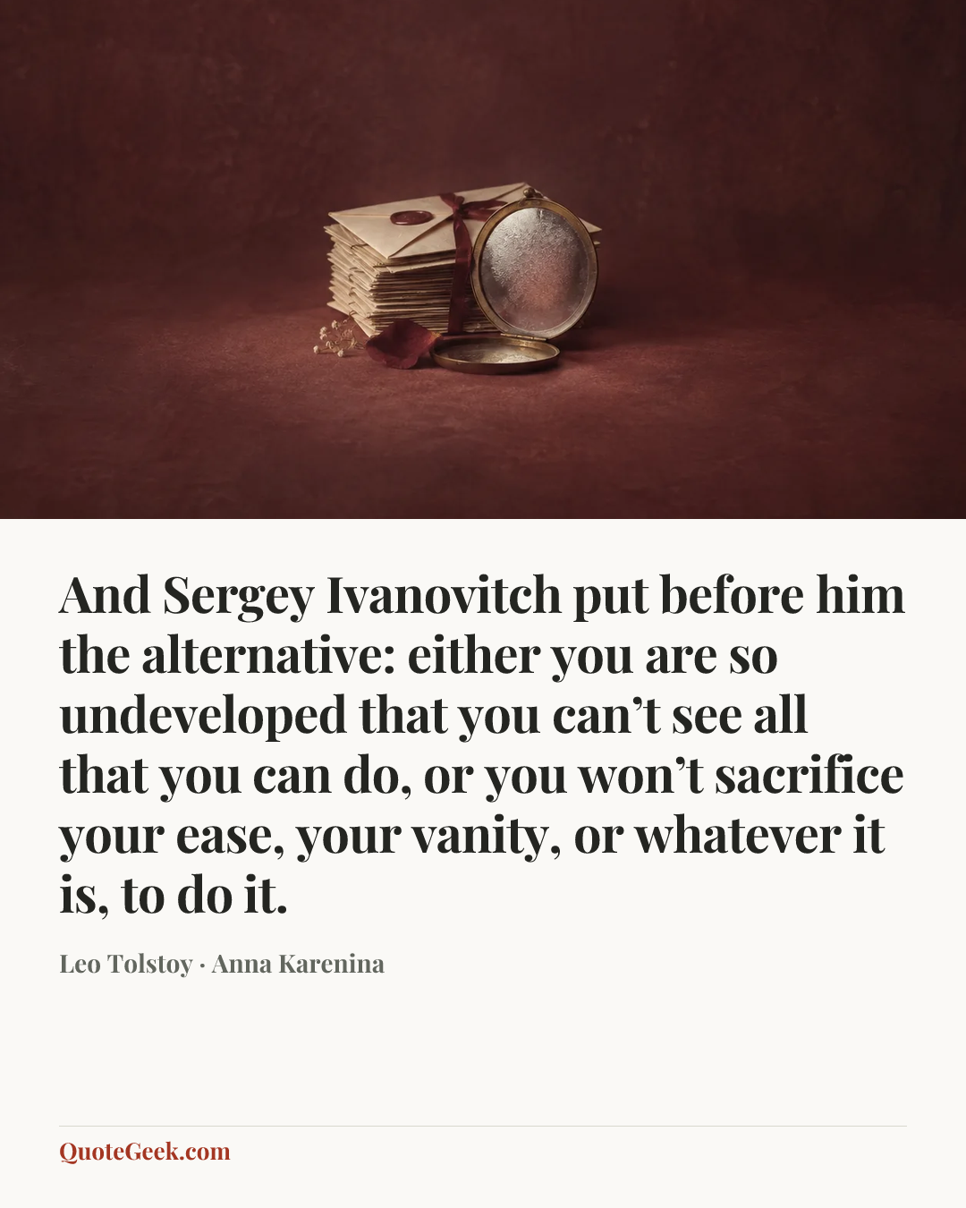 “And Sergey Ivanovitch put before him the alternative: either you are so undeveloped that you can’t see all that you can do, or you won’t sacrifice your ease, your vanity, or whatever it is, to do it.” — Leo Tolstoy · Anna Karenina. Illustrated QuoteGeek card.