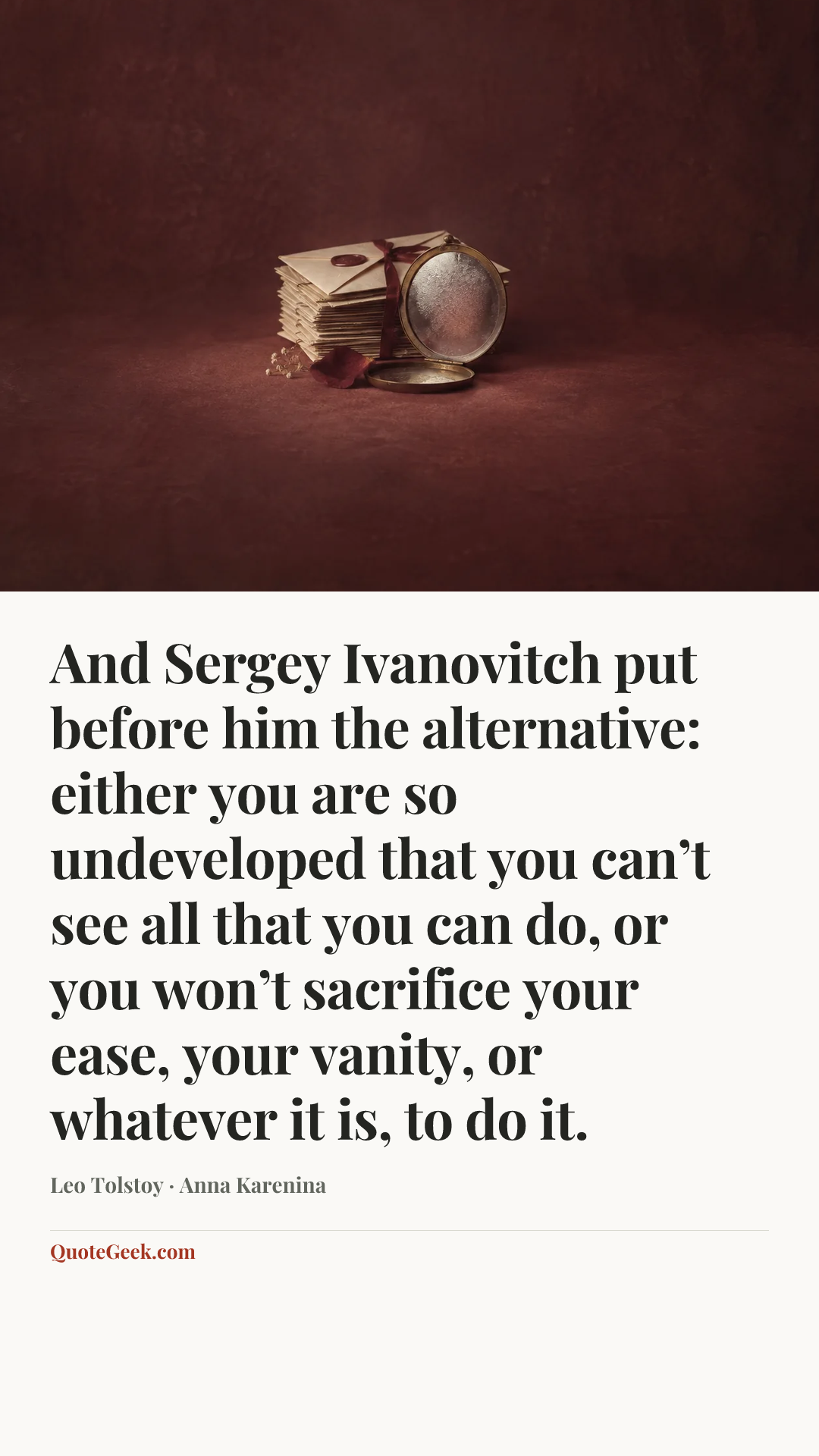 “And Sergey Ivanovitch put before him the alternative: either you are so undeveloped that you can’t see all that you can do, or you won’t sacrifice your ease, your vanity, or whatever it is, to do it.” — Leo Tolstoy · Anna Karenina. Illustrated QuoteGeek card.