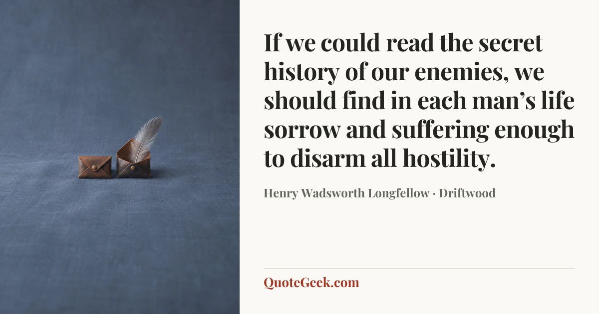 “If we could read the secret history of our enemies, we should find in each man’s life sorrow and suffering enough to disarm all hostility.” — Henry Wadsworth Longfellow · Driftwood. Illustrated QuoteGeek card.