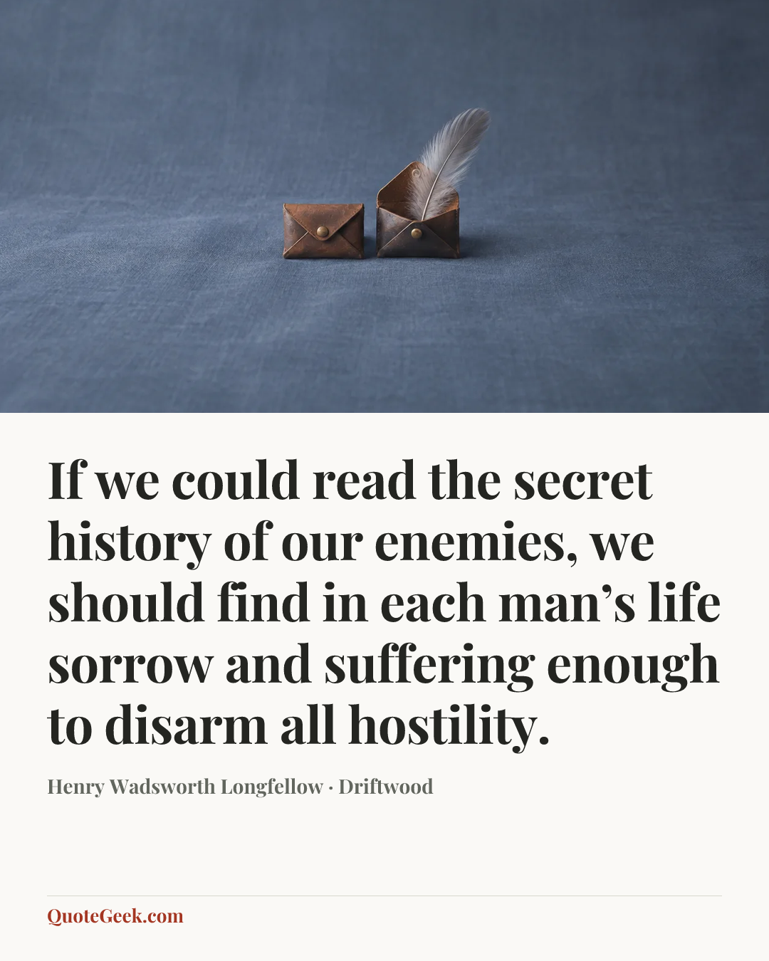 “If we could read the secret history of our enemies, we should find in each man’s life sorrow and suffering enough to disarm all hostility.” — Henry Wadsworth Longfellow · Driftwood. Illustrated QuoteGeek card.