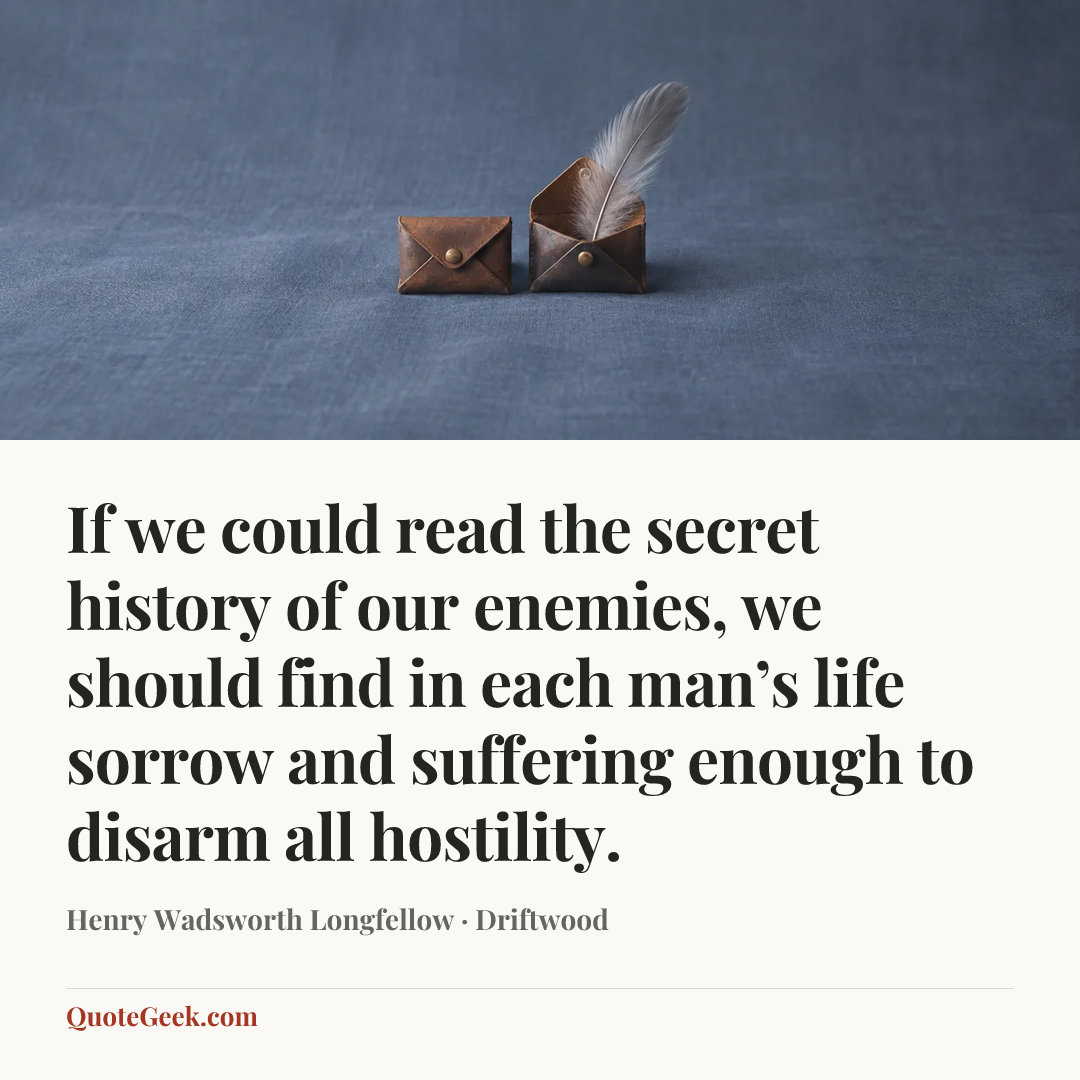 “If we could read the secret history of our enemies, we should find in each man’s life sorrow and suffering enough to disarm all hostility.” — Henry Wadsworth Longfellow · Driftwood. Illustrated QuoteGeek card.