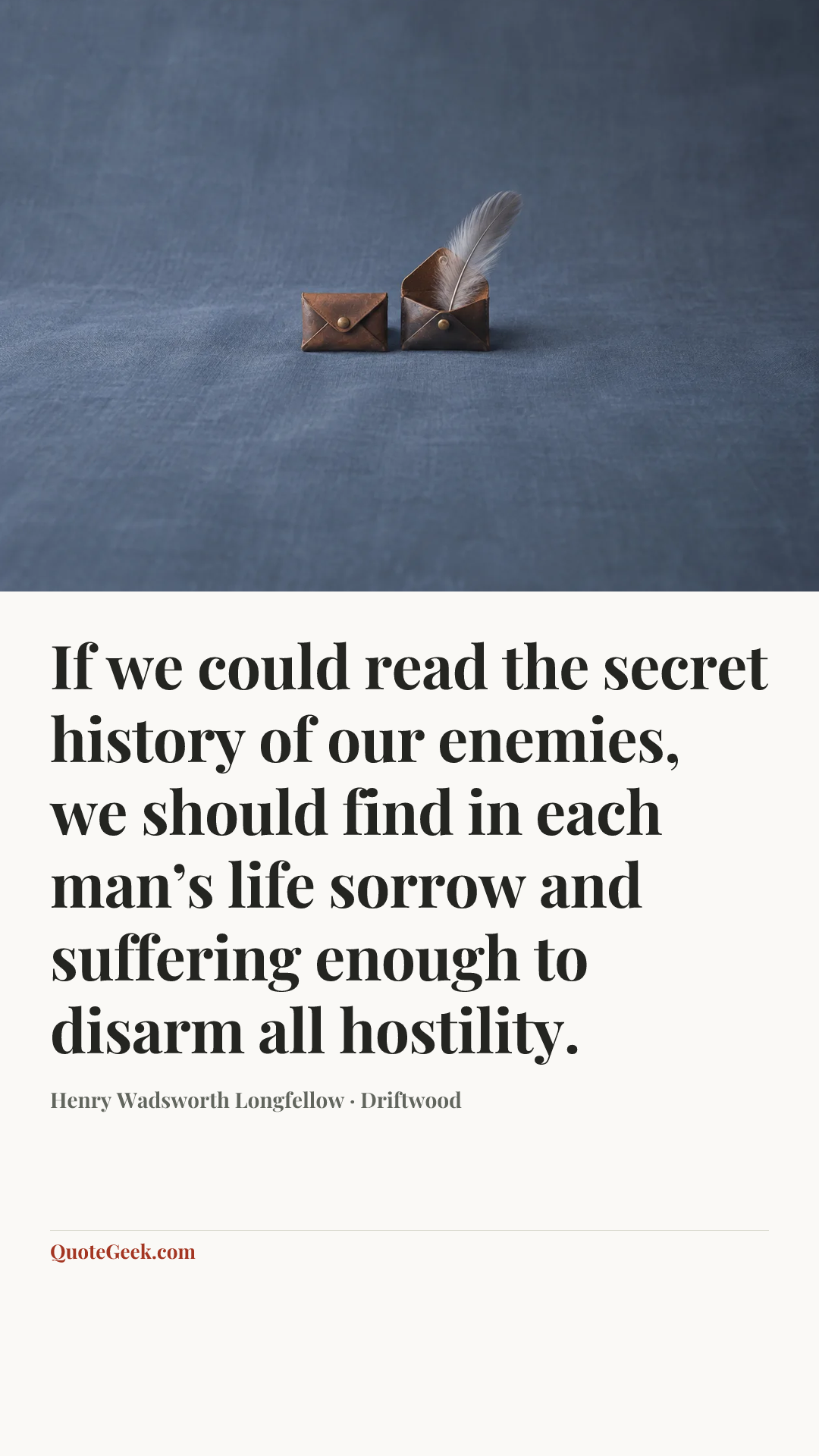 “If we could read the secret history of our enemies, we should find in each man’s life sorrow and suffering enough to disarm all hostility.” — Henry Wadsworth Longfellow · Driftwood. Illustrated QuoteGeek card.