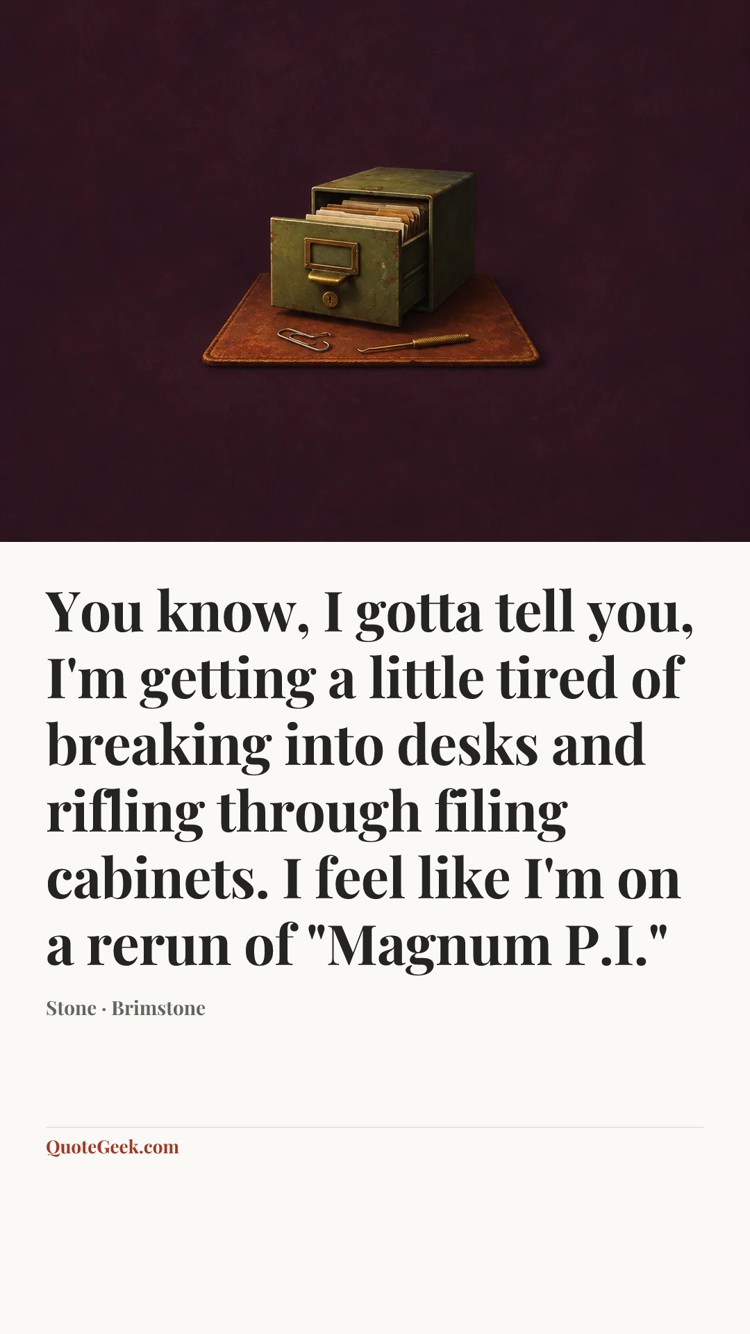 “You know, I gotta tell you, I'm getting a little tired of breaking into desks and rifling through filing cabinets. I feel like I'm on a rerun of "Magnum P.I."” — Stone · Brimstone. Illustrated QuoteGeek card.