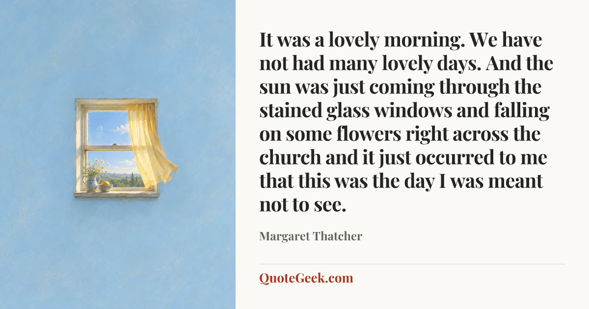 “It was a lovely morning. We have not had many lovely days. And the sun was just coming through the stained glass windows and falling on some flowers right across the church and it just occurred to me that this was the day I was meant not to see.” — Margaret Thatcher. Illustrated QuoteGeek card.
