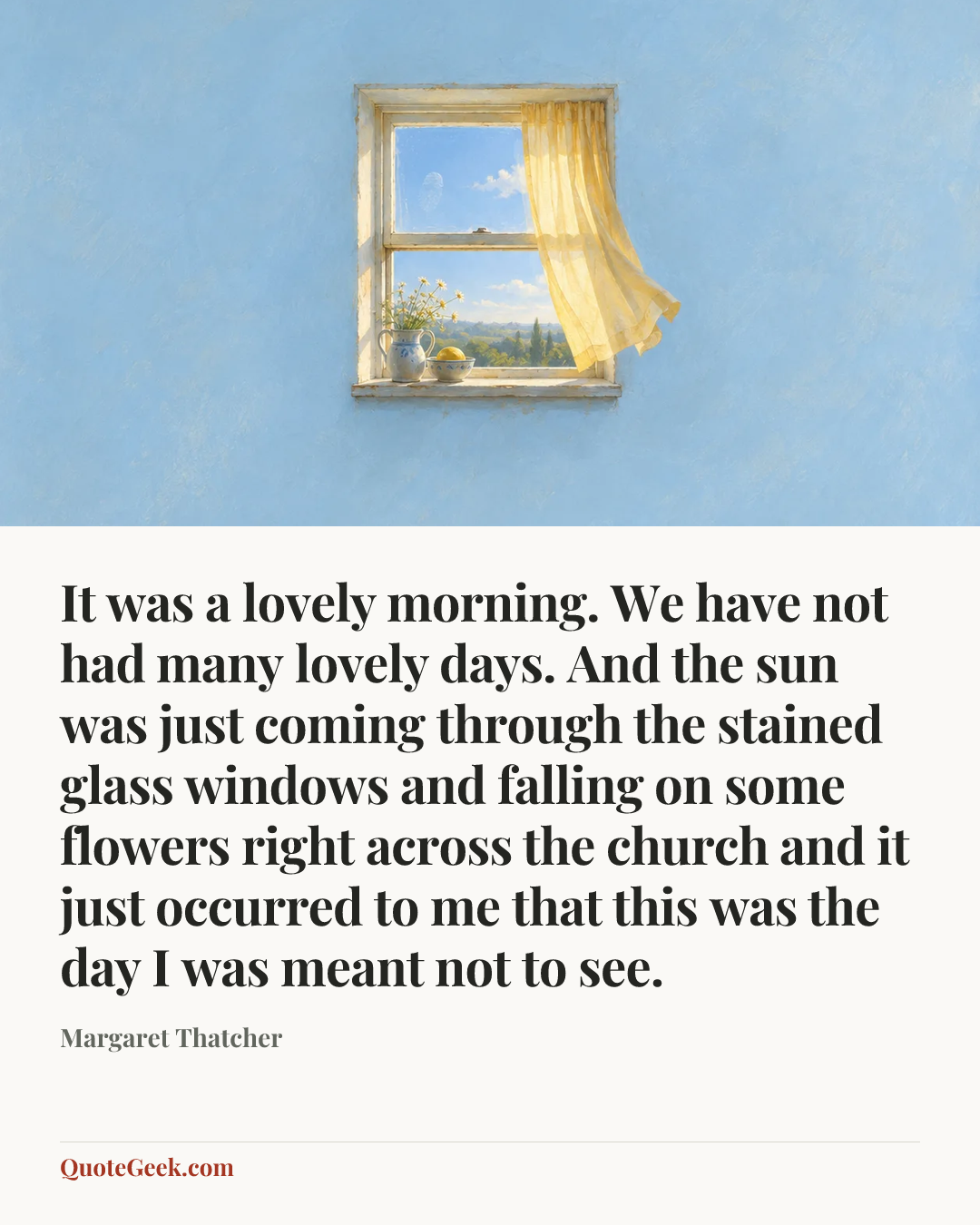 “It was a lovely morning. We have not had many lovely days. And the sun was just coming through the stained glass windows and falling on some flowers right across the church and it just occurred to me that this was the day I was meant not to see.” — Margaret Thatcher. Illustrated QuoteGeek card.