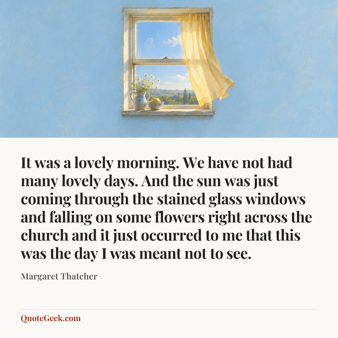 “It was a lovely morning. We have not had many lovely days. And the sun was just coming through the stained glass windows and falling on some flowers right across the church and it just occurred to me that this was the day I was meant not to see.” — Margaret Thatcher. Illustrated QuoteGeek card.