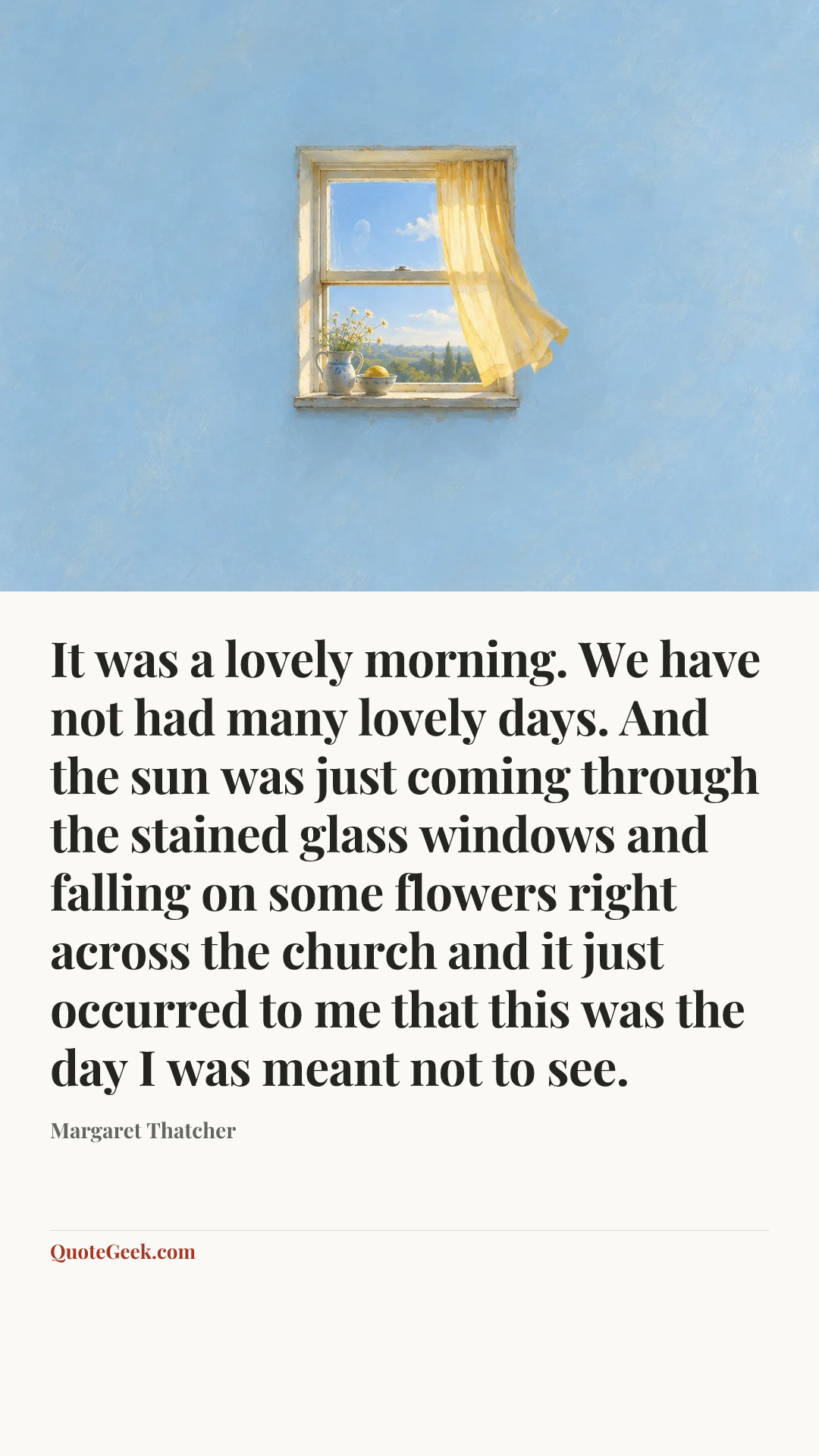 “It was a lovely morning. We have not had many lovely days. And the sun was just coming through the stained glass windows and falling on some flowers right across the church and it just occurred to me that this was the day I was meant not to see.” — Margaret Thatcher. Illustrated QuoteGeek card.