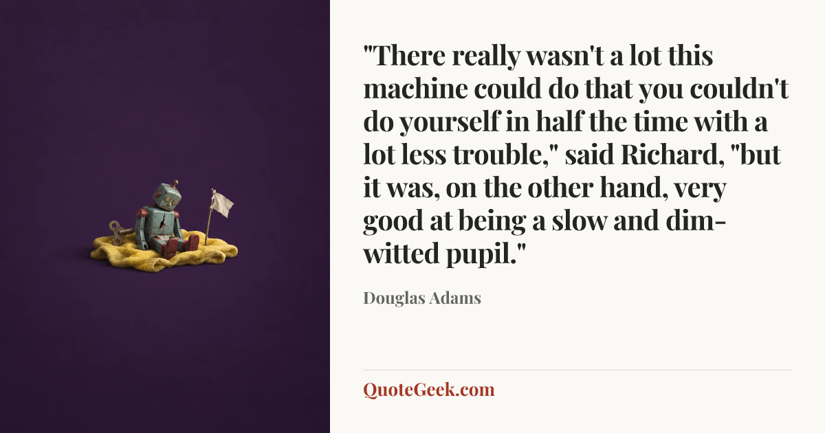 “"There really wasn't a lot this machine could do that you couldn't do yourself in half the time with a lot less trouble," said Richard, "but it was, on the other hand, very good at being a slow and dim-witted pupil."” — Douglas Adams. Illustrated QuoteGeek card.