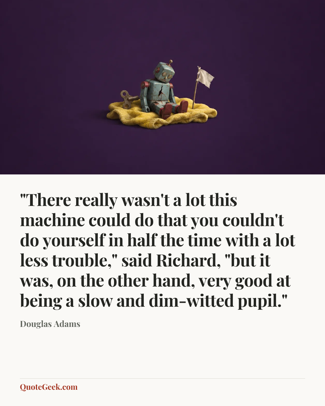 “"There really wasn't a lot this machine could do that you couldn't do yourself in half the time with a lot less trouble," said Richard, "but it was, on the other hand, very good at being a slow and dim-witted pupil."” — Douglas Adams. Illustrated QuoteGeek card.