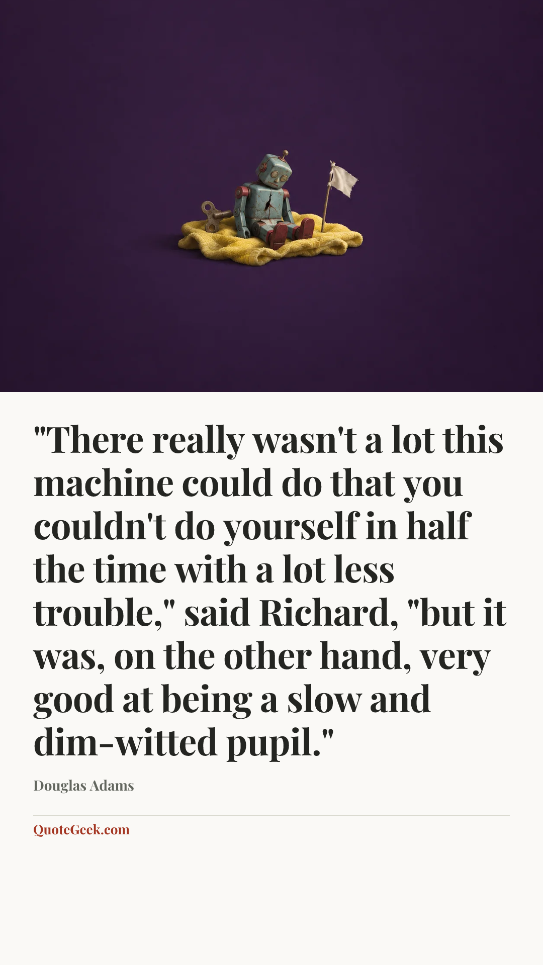 “"There really wasn't a lot this machine could do that you couldn't do yourself in half the time with a lot less trouble," said Richard, "but it was, on the other hand, very good at being a slow and dim-witted pupil."” — Douglas Adams. Illustrated QuoteGeek card.