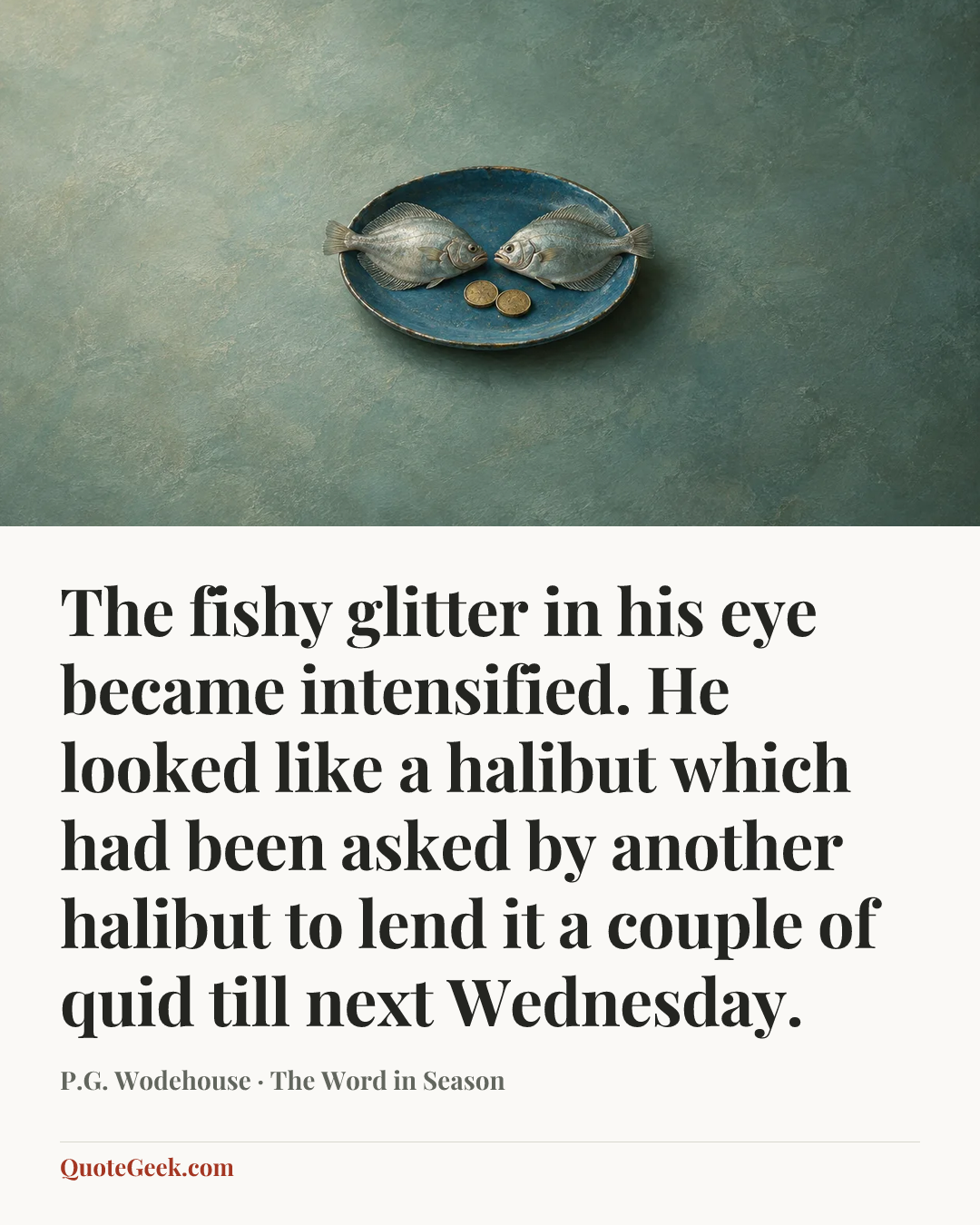 “The fishy glitter in his eye became intensified. He looked like a halibut which had been asked by another halibut to lend it a couple of quid till next Wednesday.” — P.G. Wodehouse · The Word in Season. Illustrated QuoteGeek card.