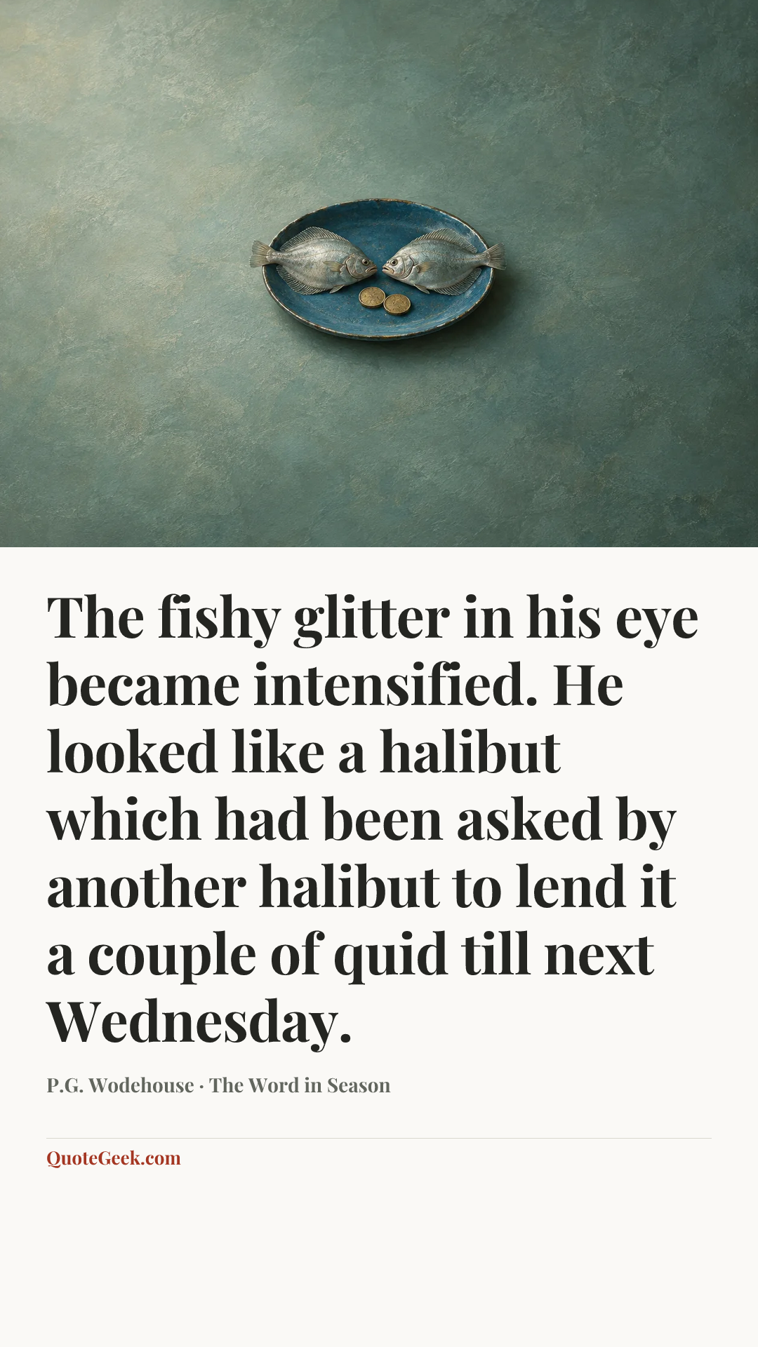 “The fishy glitter in his eye became intensified. He looked like a halibut which had been asked by another halibut to lend it a couple of quid till next Wednesday.” — P.G. Wodehouse · The Word in Season. Illustrated QuoteGeek card.