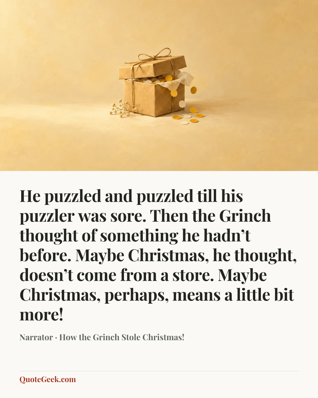“He puzzled and puzzled till his puzzler was sore. Then the Grinch thought of something he hadn’t before. Maybe Christmas, he thought, doesn’t come from a store. Maybe Christmas, perhaps, means a little bit more!” — Narrator · How the Grinch Stole Christmas!. Illustrated QuoteGeek card.