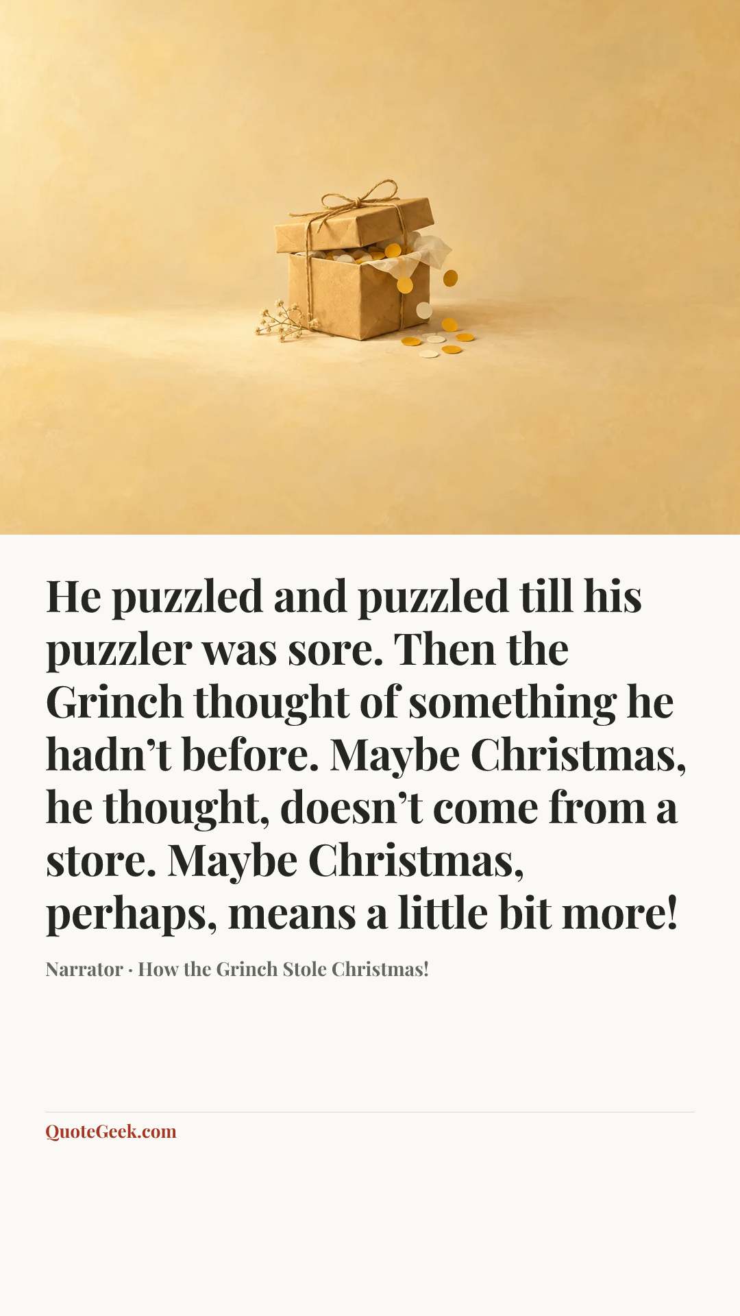 “He puzzled and puzzled till his puzzler was sore. Then the Grinch thought of something he hadn’t before. Maybe Christmas, he thought, doesn’t come from a store. Maybe Christmas, perhaps, means a little bit more!” — Narrator · How the Grinch Stole Christmas!. Illustrated QuoteGeek card.