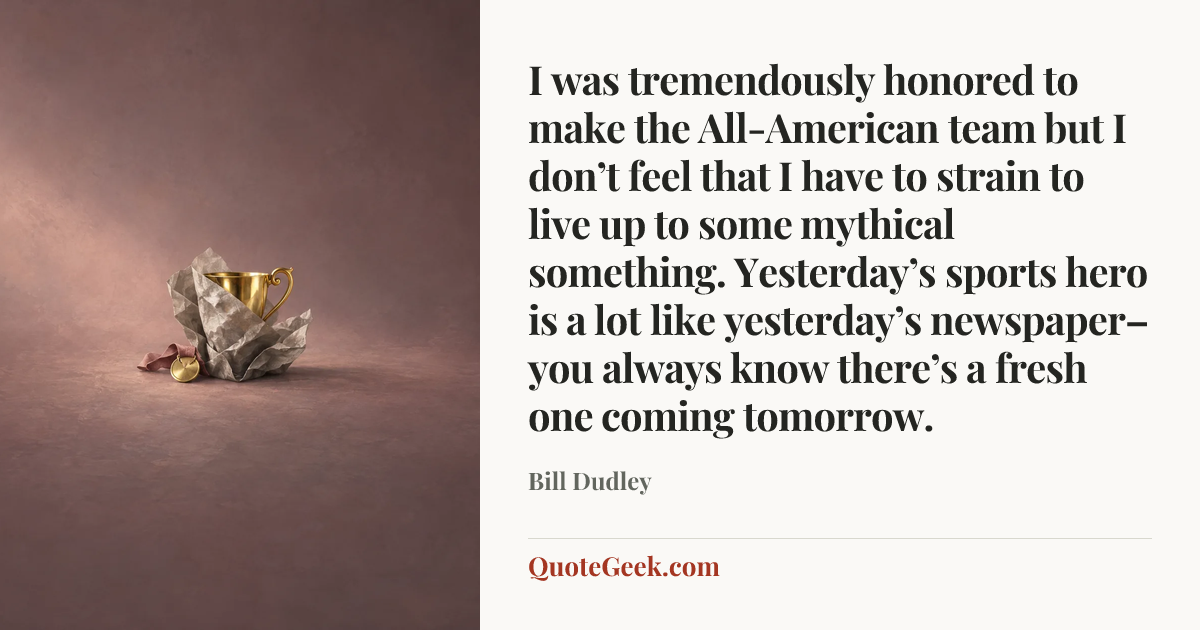 “I was tremendously honored to make the All-American team but I don’t feel that I have to strain to live up to some mythical something. Yesterday’s sports hero is a lot like yesterday’s newspaper–you always know there’s a fresh one coming tomorrow.” — Bill Dudley. Illustrated QuoteGeek card.