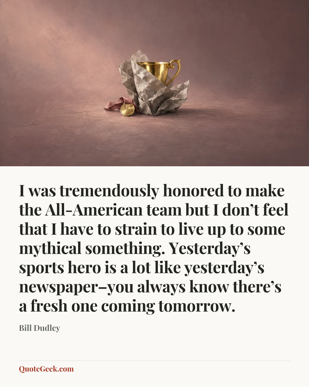“I was tremendously honored to make the All-American team but I don’t feel that I have to strain to live up to some mythical something. Yesterday’s sports hero is a lot like yesterday’s newspaper–you always know there’s a fresh one coming tomorrow.” — Bill Dudley. Illustrated QuoteGeek card.
