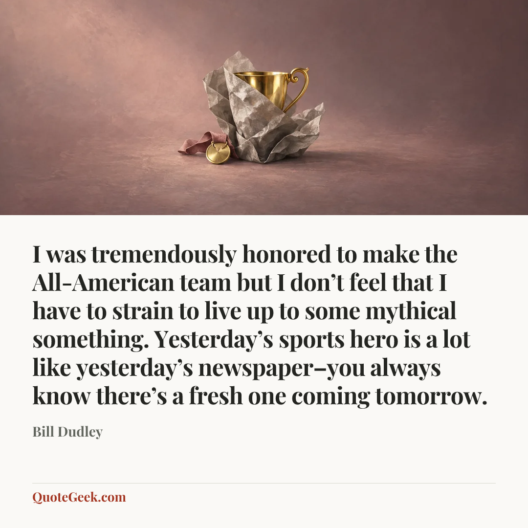 “I was tremendously honored to make the All-American team but I don’t feel that I have to strain to live up to some mythical something. Yesterday’s sports hero is a lot like yesterday’s newspaper–you always know there’s a fresh one coming tomorrow.” — Bill Dudley. Illustrated QuoteGeek card.