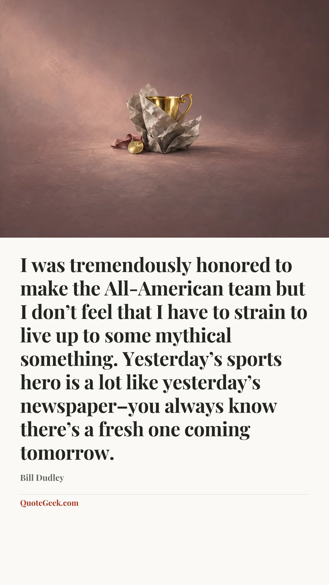 “I was tremendously honored to make the All-American team but I don’t feel that I have to strain to live up to some mythical something. Yesterday’s sports hero is a lot like yesterday’s newspaper–you always know there’s a fresh one coming tomorrow.” — Bill Dudley. Illustrated QuoteGeek card.