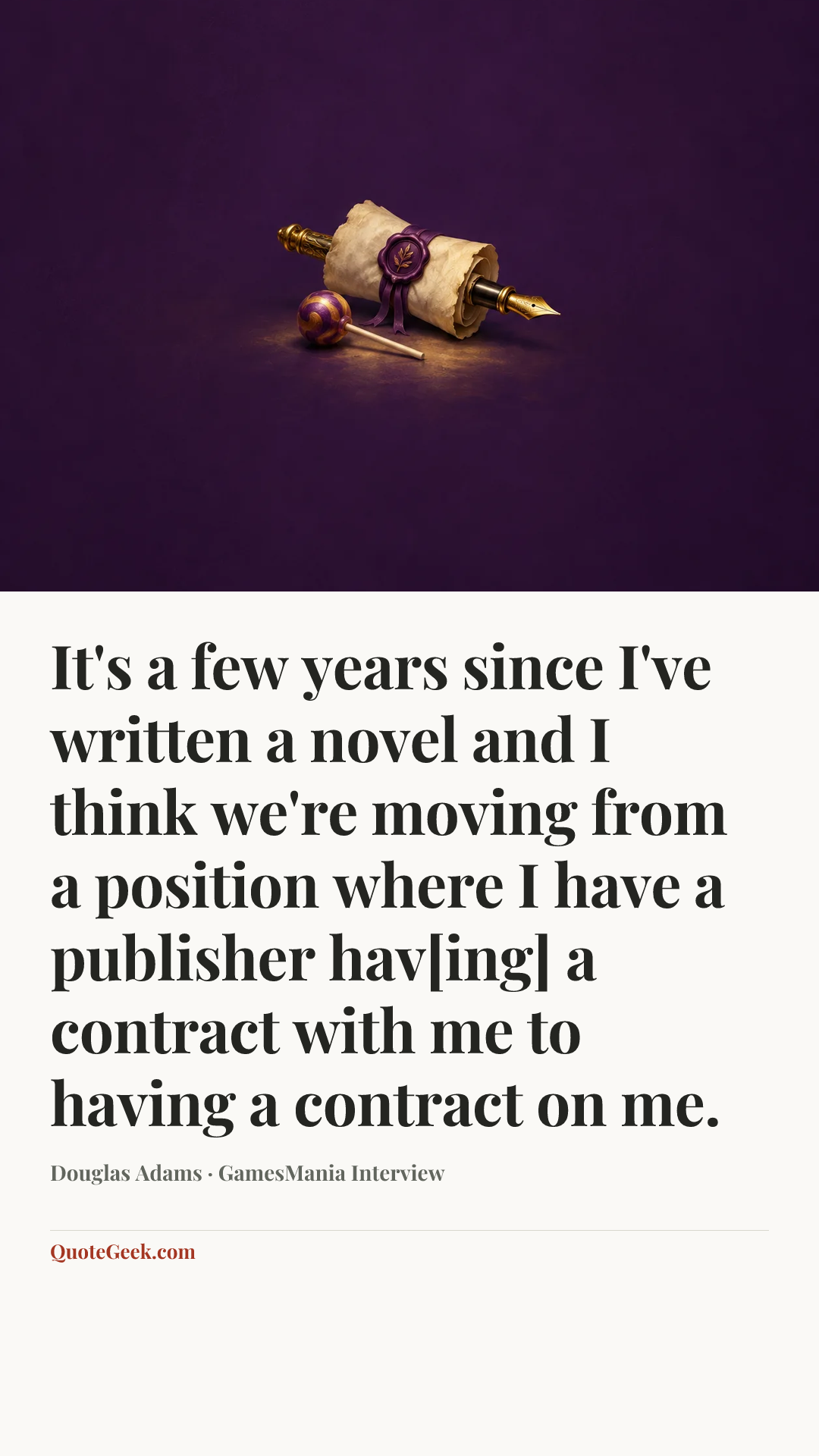 “It's a few years since I've written a novel and I think we're moving from a position where I have a publisher hav[ing] a contract with me to having a contract on me.” — Douglas Adams · GamesMania Interview. Illustrated QuoteGeek card.