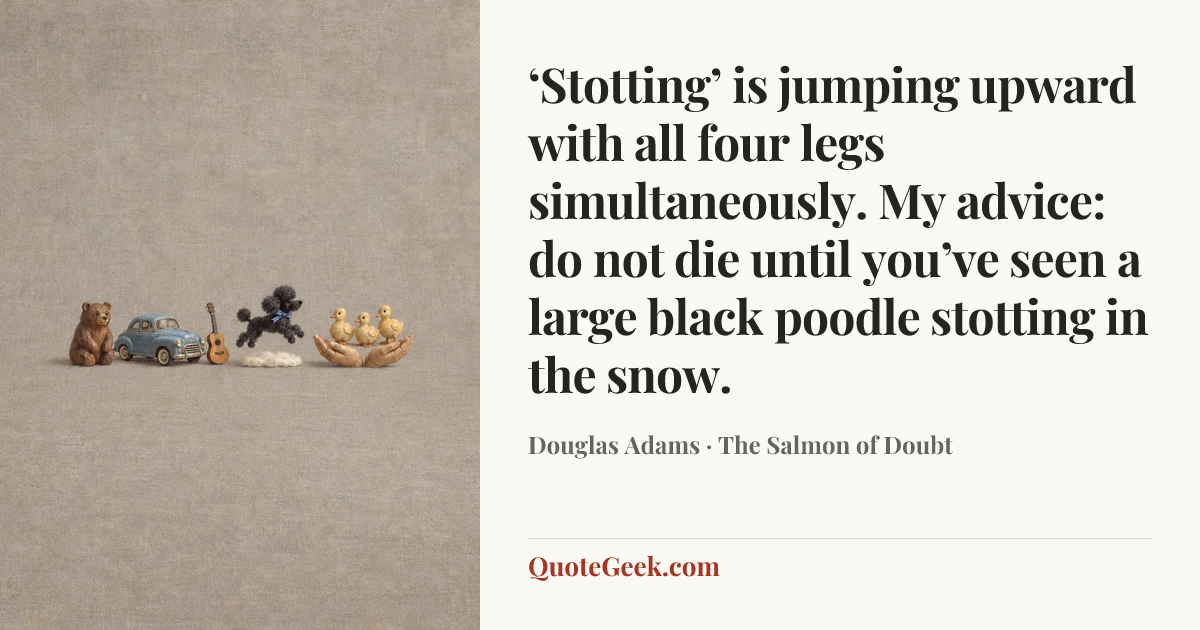 “‘Stotting’ is jumping upward with all four legs simultaneously. My advice: do not die until you’ve seen a large black poodle stotting in the snow.” — Douglas Adams · The Salmon of Doubt. Illustrated QuoteGeek card.