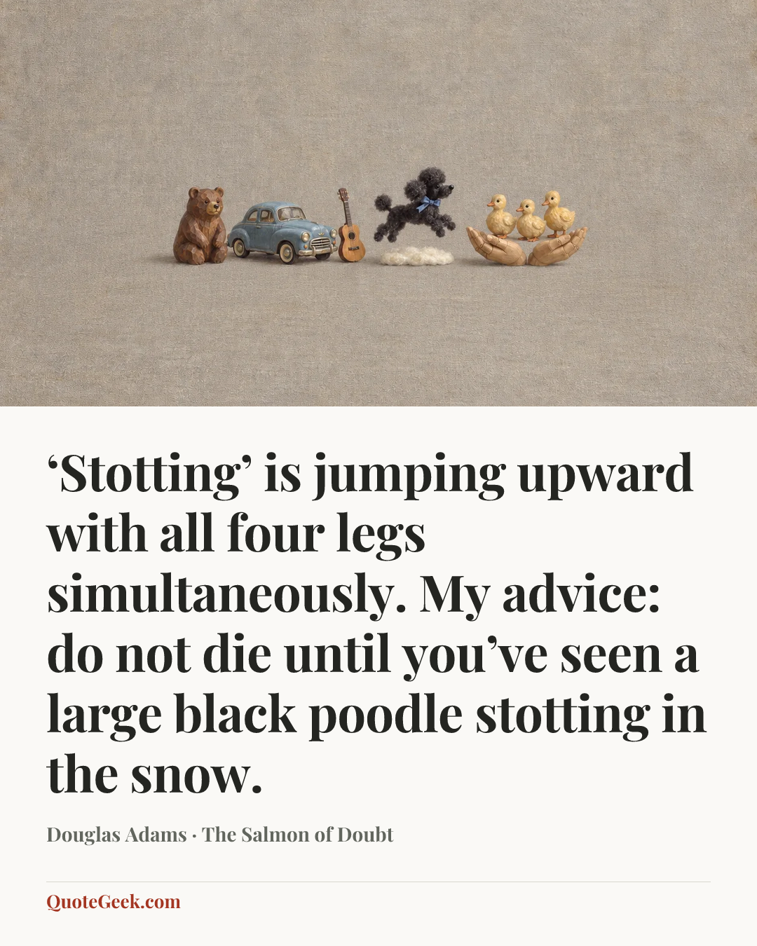 “‘Stotting’ is jumping upward with all four legs simultaneously. My advice: do not die until you’ve seen a large black poodle stotting in the snow.” — Douglas Adams · The Salmon of Doubt. Illustrated QuoteGeek card.