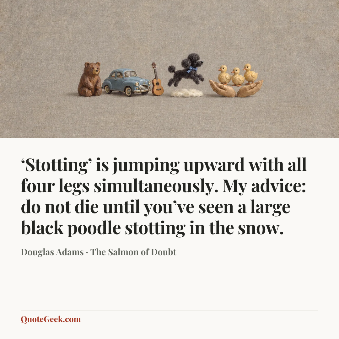 “‘Stotting’ is jumping upward with all four legs simultaneously. My advice: do not die until you’ve seen a large black poodle stotting in the snow.” — Douglas Adams · The Salmon of Doubt. Illustrated QuoteGeek card.