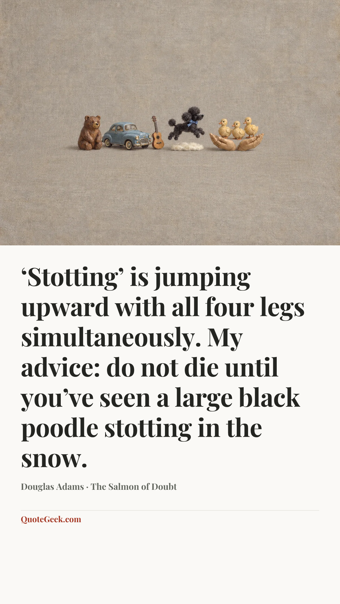 “‘Stotting’ is jumping upward with all four legs simultaneously. My advice: do not die until you’ve seen a large black poodle stotting in the snow.” — Douglas Adams · The Salmon of Doubt. Illustrated QuoteGeek card.