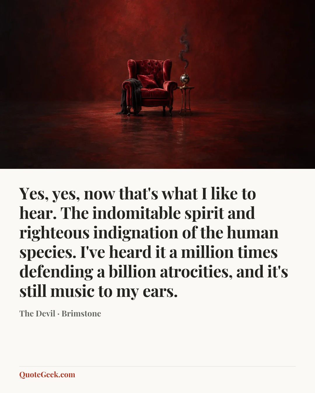 “Yes, yes, now that's what I like to hear. The indomitable spirit and righteous indignation of the human species. I've heard it a million times defending a billion atrocities, and it's still music to my ears.” — The Devil · Brimstone. Illustrated QuoteGeek card.