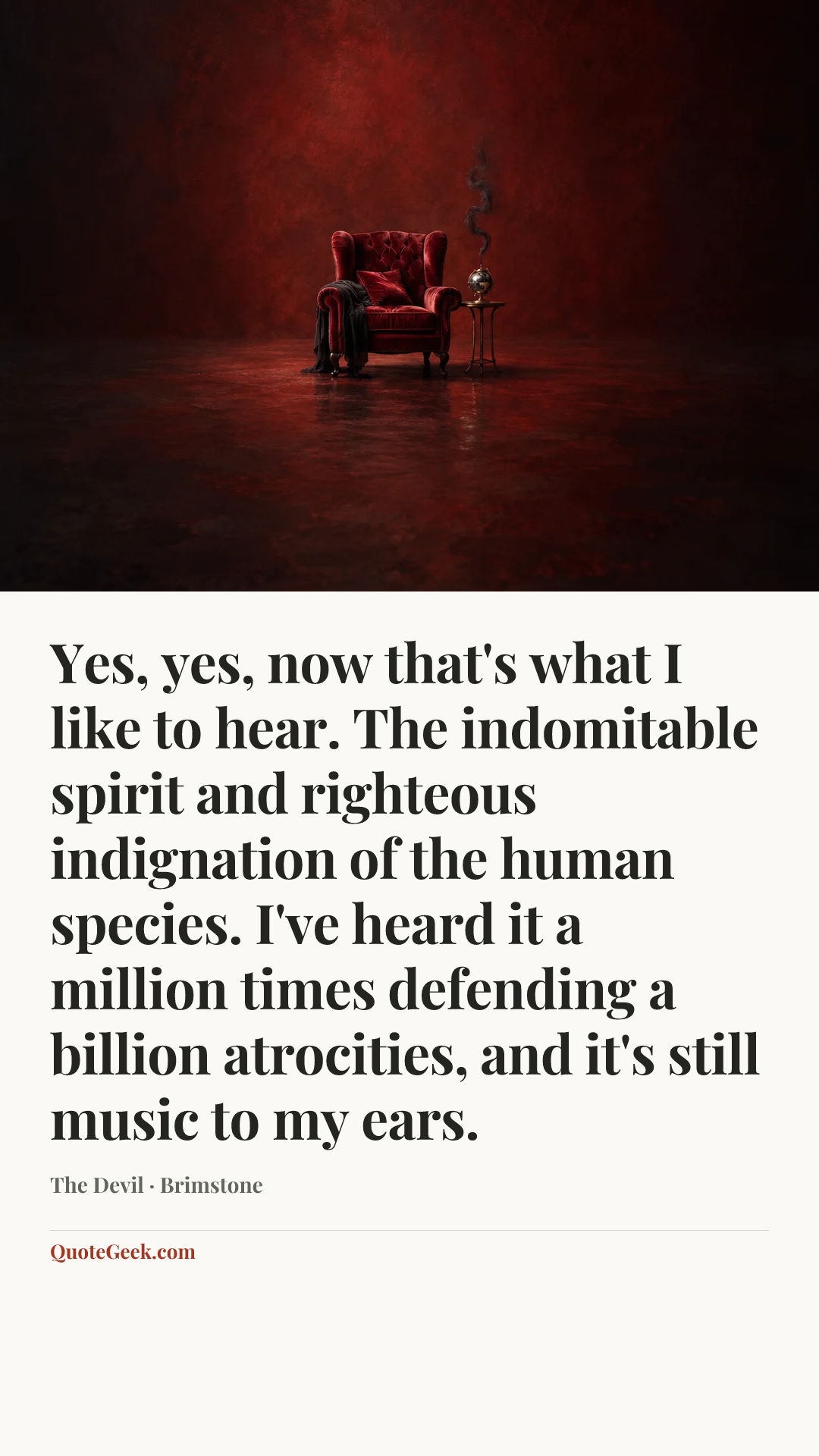 “Yes, yes, now that's what I like to hear. The indomitable spirit and righteous indignation of the human species. I've heard it a million times defending a billion atrocities, and it's still music to my ears.” — The Devil · Brimstone. Illustrated QuoteGeek card.