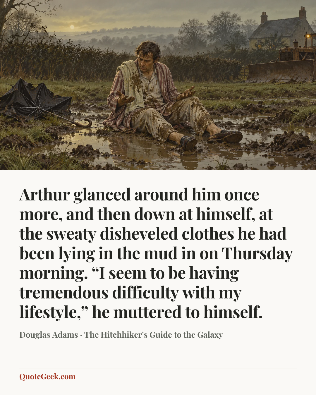 “Arthur glanced around him once more, and then down at himself, at the sweaty disheveled clothes he had been lying in the mud in on Thursday morning. “I seem to be having tremendous difficulty with my lifestyle,” he muttered to himself.” — Douglas Adams · The Hitchhiker's Guide to the Galaxy. Illustrated QuoteGeek card.