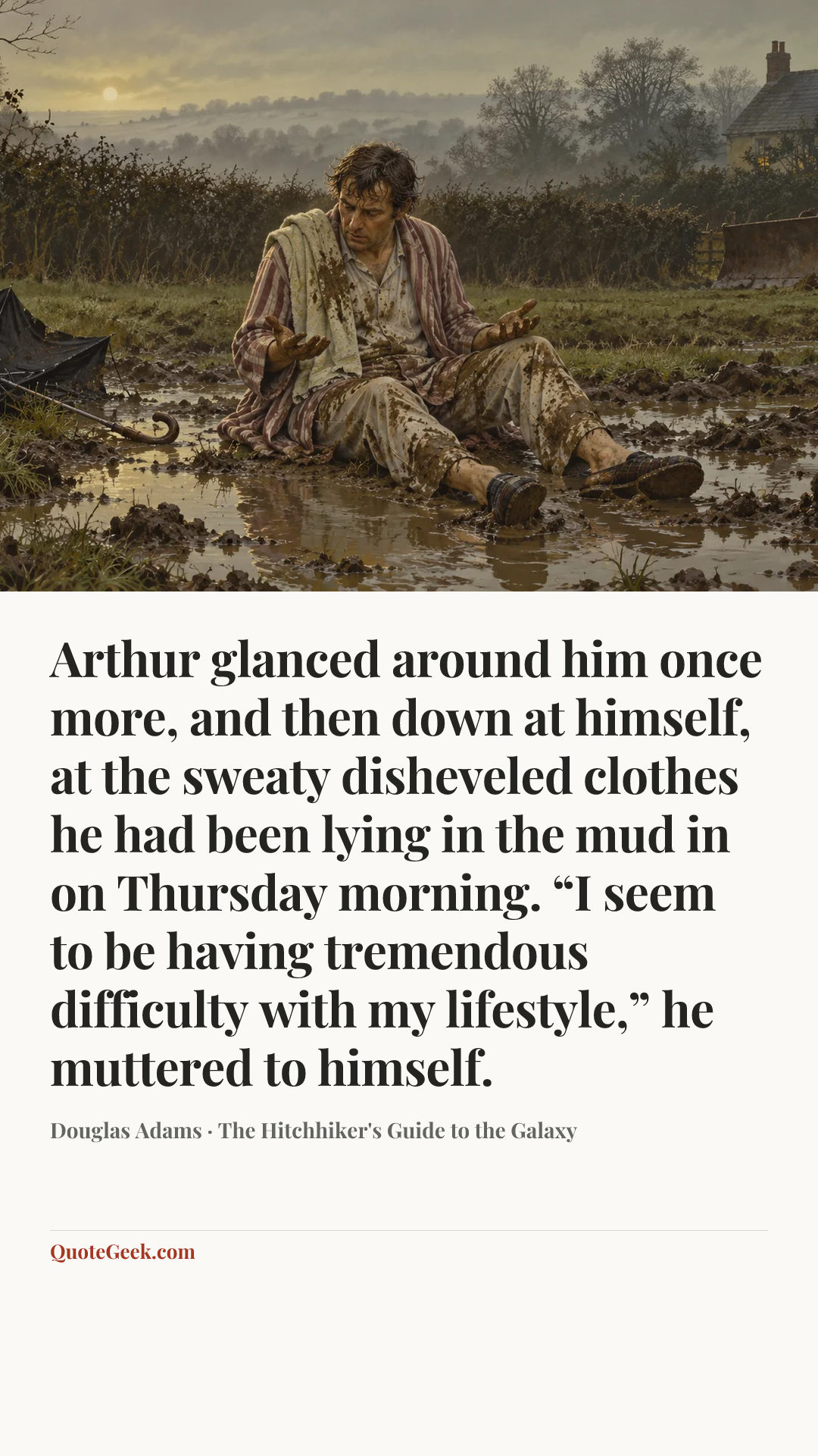 “Arthur glanced around him once more, and then down at himself, at the sweaty disheveled clothes he had been lying in the mud in on Thursday morning. “I seem to be having tremendous difficulty with my lifestyle,” he muttered to himself.” — Douglas Adams · The Hitchhiker's Guide to the Galaxy. Illustrated QuoteGeek card.